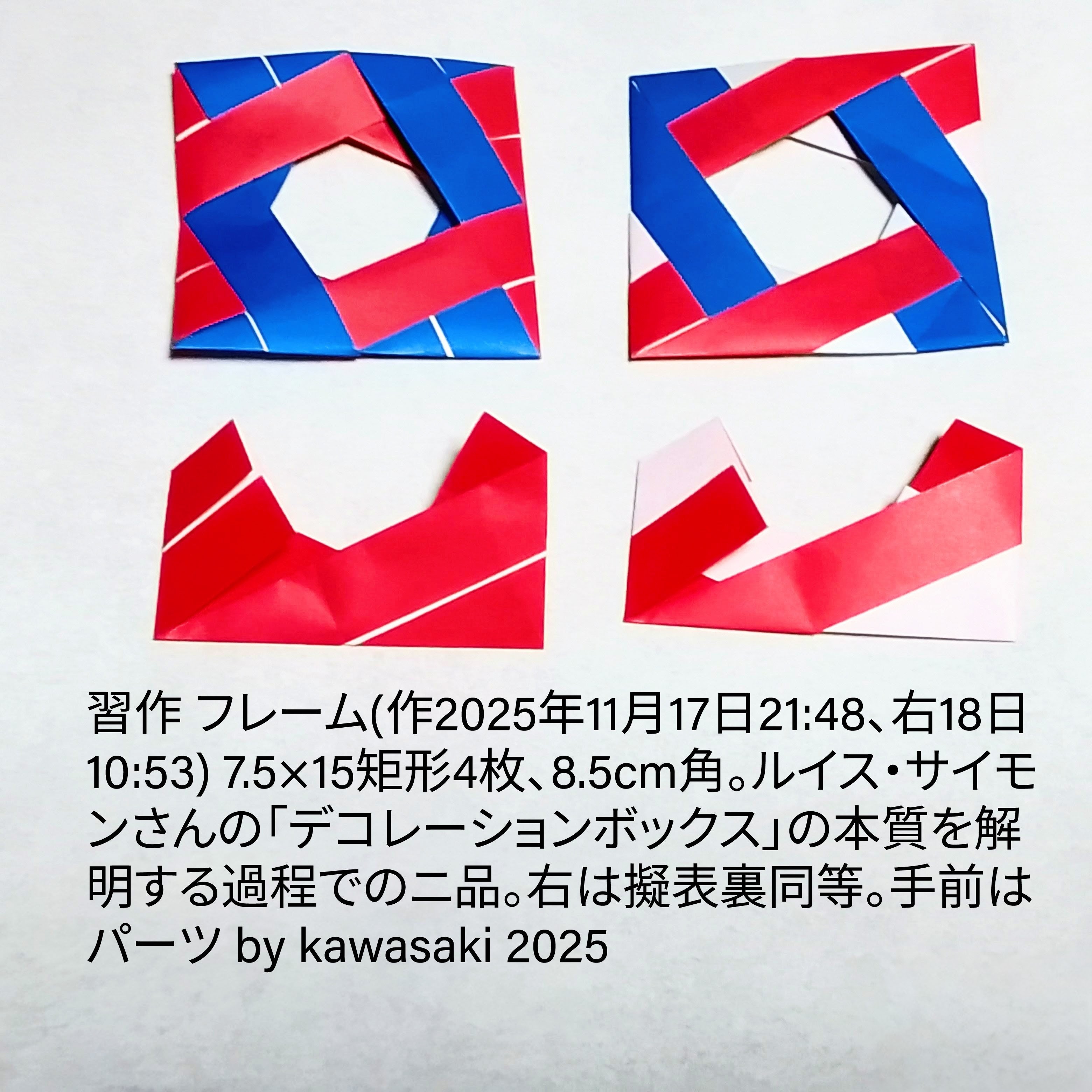 2025/11/18(Tue) 11:19「習作 フレーム2種(作2025年11月17日21:48、右18日10:53)」川崎敏和 Kawasaki Toshikazu
（創作者 Author：川崎敏和 Kawasaki Toshikazu,　製作者 Folder：川崎敏和 Kawasaki Toshikazu,　出典 Source：no diagram）
 7.5×15矩形4枚、8.5cm角。ルイス・サイモンさんの「デコレーションボックス」の本質を解明する過程でのニ品。右は擬表裏同等。手前はパーツ。