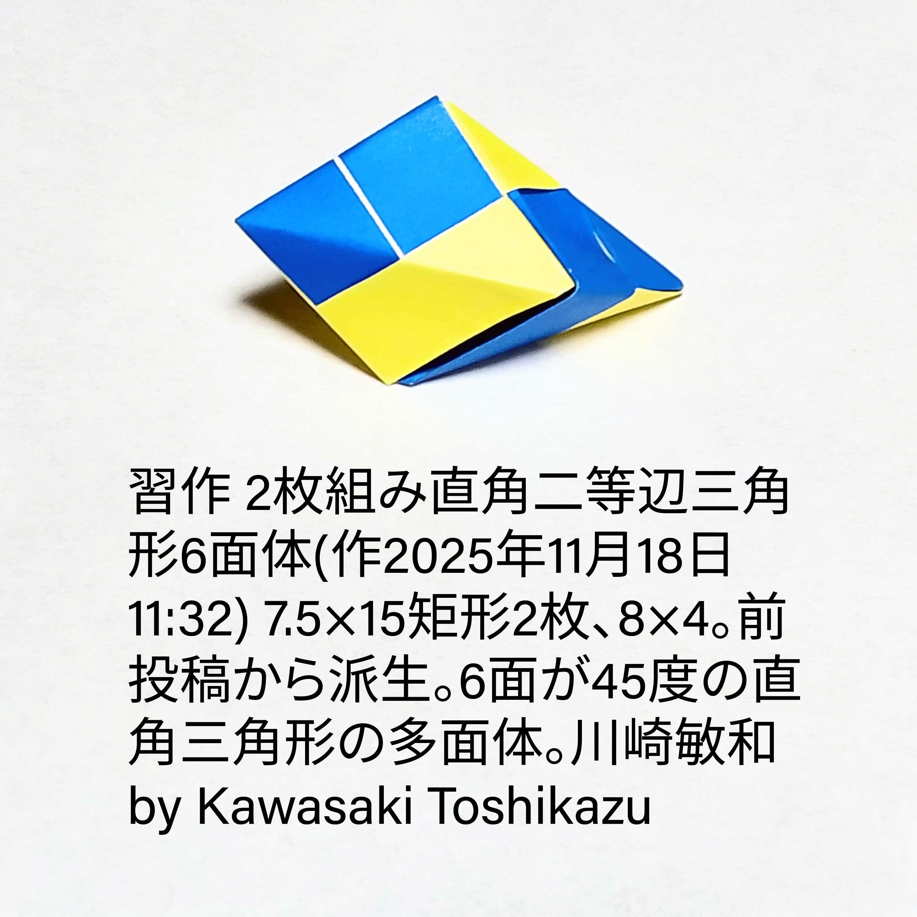 2025/11/18(Tue) 15:19「習作 2枚組み直角二等辺三角形6面体(作2025年11月18日11:32) 7.5×15矩形2枚、8×4。前投稿から派生。6面が45度の直角三角形の多面体。」川崎敏和 Kawasaki Toshikazu
（創作者 Author：川崎敏和 Kawasaki Toshikazu,　製作者 Folder：川崎敏和 Kawasaki Toshikazu,　出典 Source：no diagram）
 7.5×15矩形2枚、8×4。前投稿から派生。6面が45度の直角三角形の多面体。