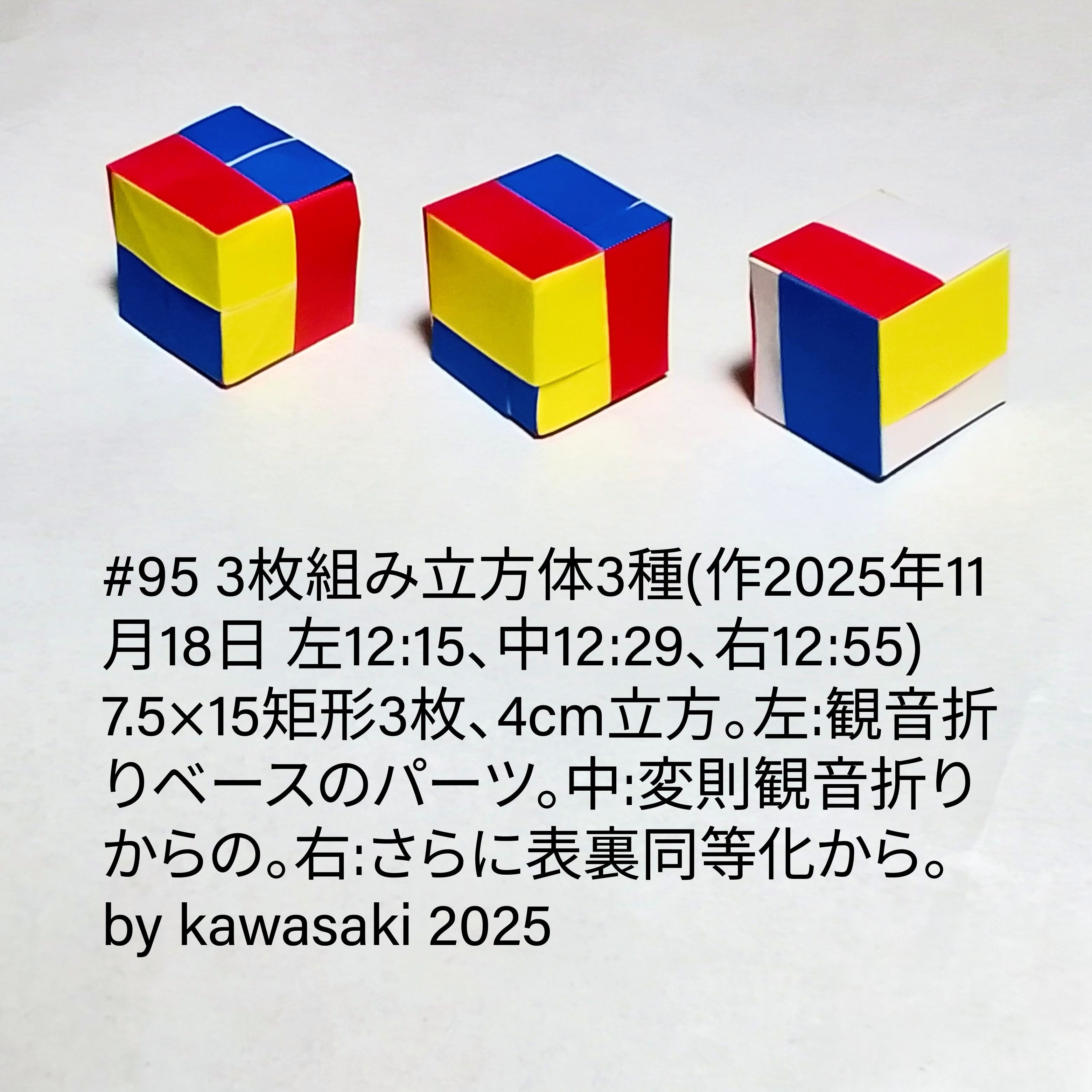 2025/11/18(Tue) 15:41「#95 3枚組み立方体3種(作2025年11月18日 左12:15、中12:29、右12:55) 」川崎敏和 Kawasaki Toshikazu
（創作者 Author：川崎敏和 Kawasaki Toshikazu,　製作者 Folder：川崎敏和 Kawasaki Toshikazu,　出典 Source：川崎折り紙キット2025＃95）
 7.5×15矩形3枚、4cm立方。左:観音折りベースのパーツ。中:変則観音折りからの。右:さらに表裏同等化から。