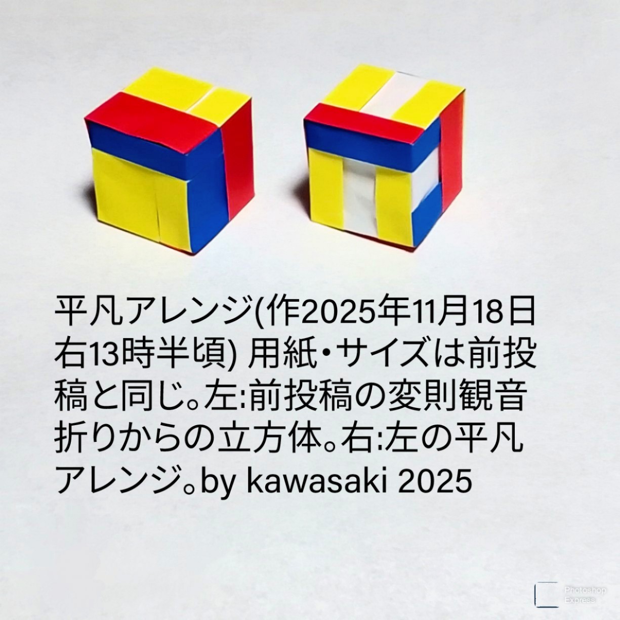 2025/11/18(Tue) 17:14「平凡アレンジ(作2025年11月18日 右13時半頃)」川崎敏和 Kawasaki Toshikazu
（創作者 Author：川崎敏和 Kawasaki Toshikazu,　製作者 Folder：川崎敏和 Kawasaki Toshikazu,　出典 Source：no diagram）
 用紙・サイズは前投稿と同じ。左:前投稿の変則観音折りからの立方体。右:左の平凡アレンジ。