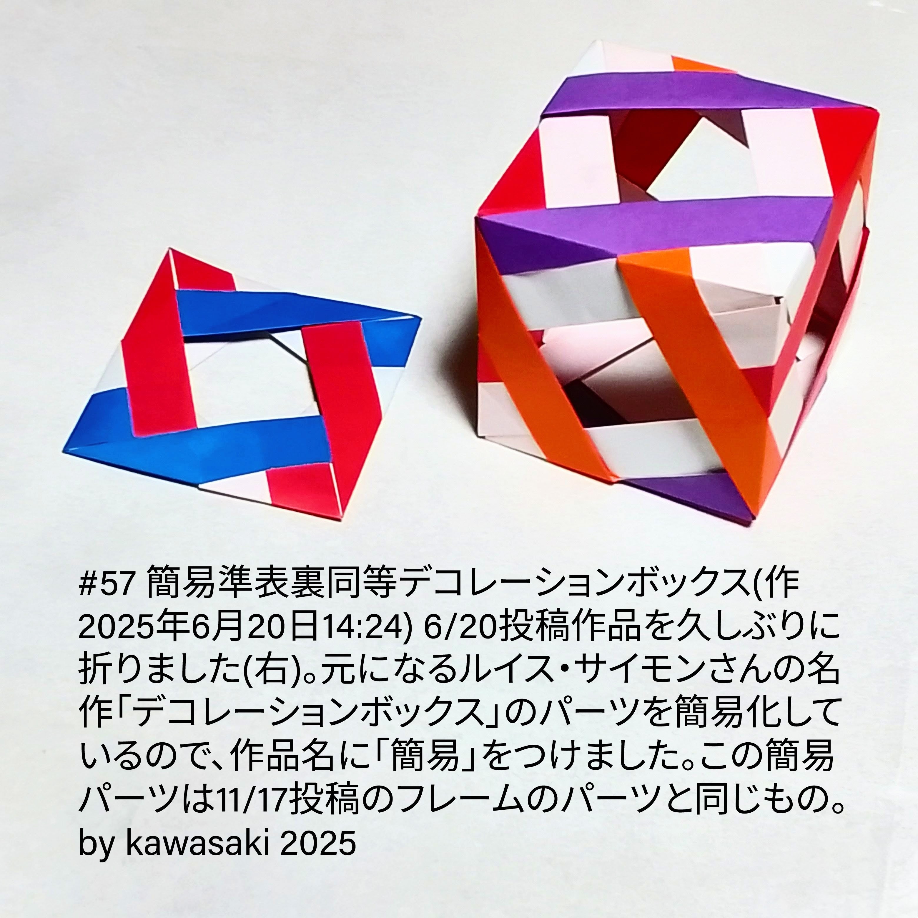 2025/11/18(Tue) 19:50「#57 簡易準表裏同等デコレーションボックス(作2025年6月20日14:24)」川崎敏和 Kawasaki Toshikazu
（創作者 Author：川崎敏和 Kawasaki Toshikazu,　製作者 Folder：川崎敏和 Kawasaki Toshikazu,　出典 Source：川崎折り紙キット2025＃57）
 6/20投稿作品を久しぶりに折りました(右)。元になるルイス・サイモンさんの名作「デコレーションボックス」のパーツを簡易化しているので、作品名に「簡易」をつけました。この簡易パーツは11/17投稿のフレームのパーツと同じもの。