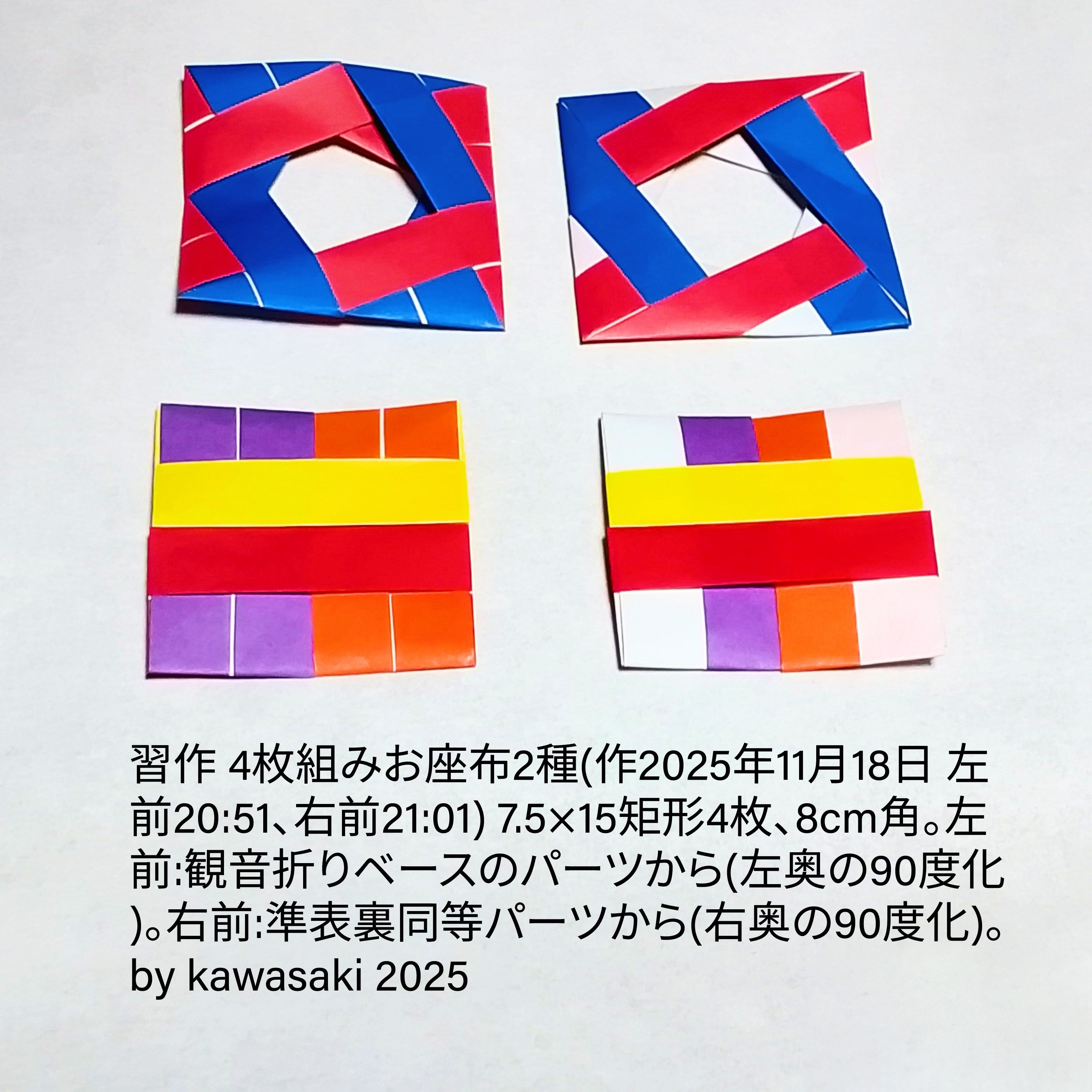 2025/11/19(Wed) 11:46「習作 4枚組みお座布2種(作2025年11月18日 左前20:51、右前21:01)」川崎敏和 Kawasaki Toshikazu
（創作者 Author：川崎敏和 Kawasaki Toshikazu,　製作者 Folder：川崎敏和 Kawasaki Toshikazu,　出典 Source：no diagram）
 7.5×15矩形4枚、8cm角。左前:観音折りベースのパーツから(左奥の90度化)。右前:準表裏同等パーツから(右奥の90度化)。