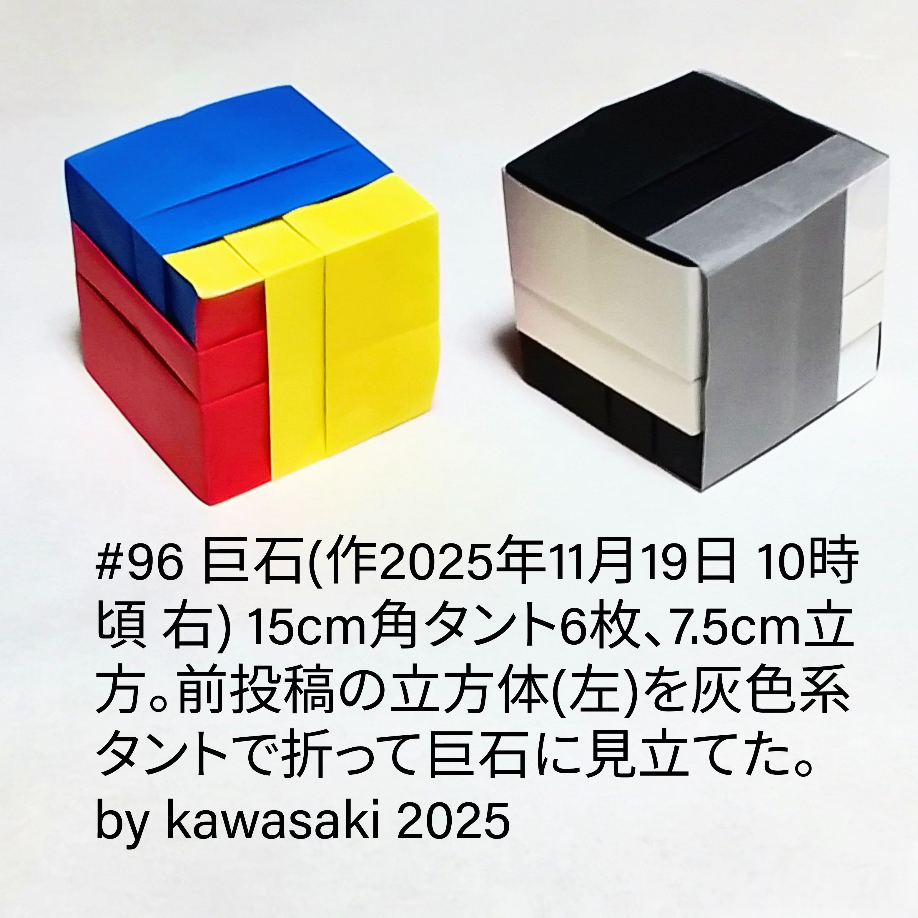 2025/11/19(Wed) 12:51「#96 巨石(作2025年11月19日 10時頃 右)」川崎敏和 Kawasaki Toshikazu
（創作者 Author：川崎敏和 Kawasaki Toshikazu,　製作者 Folder：川崎敏和 Kawasaki Toshikazu,　出典 Source：川崎折り紙キット2025＃96）
 15cm角タント6枚、7.5cm立方。前投稿の立方体(左)を灰色系タントで折って巨石に見立てた。