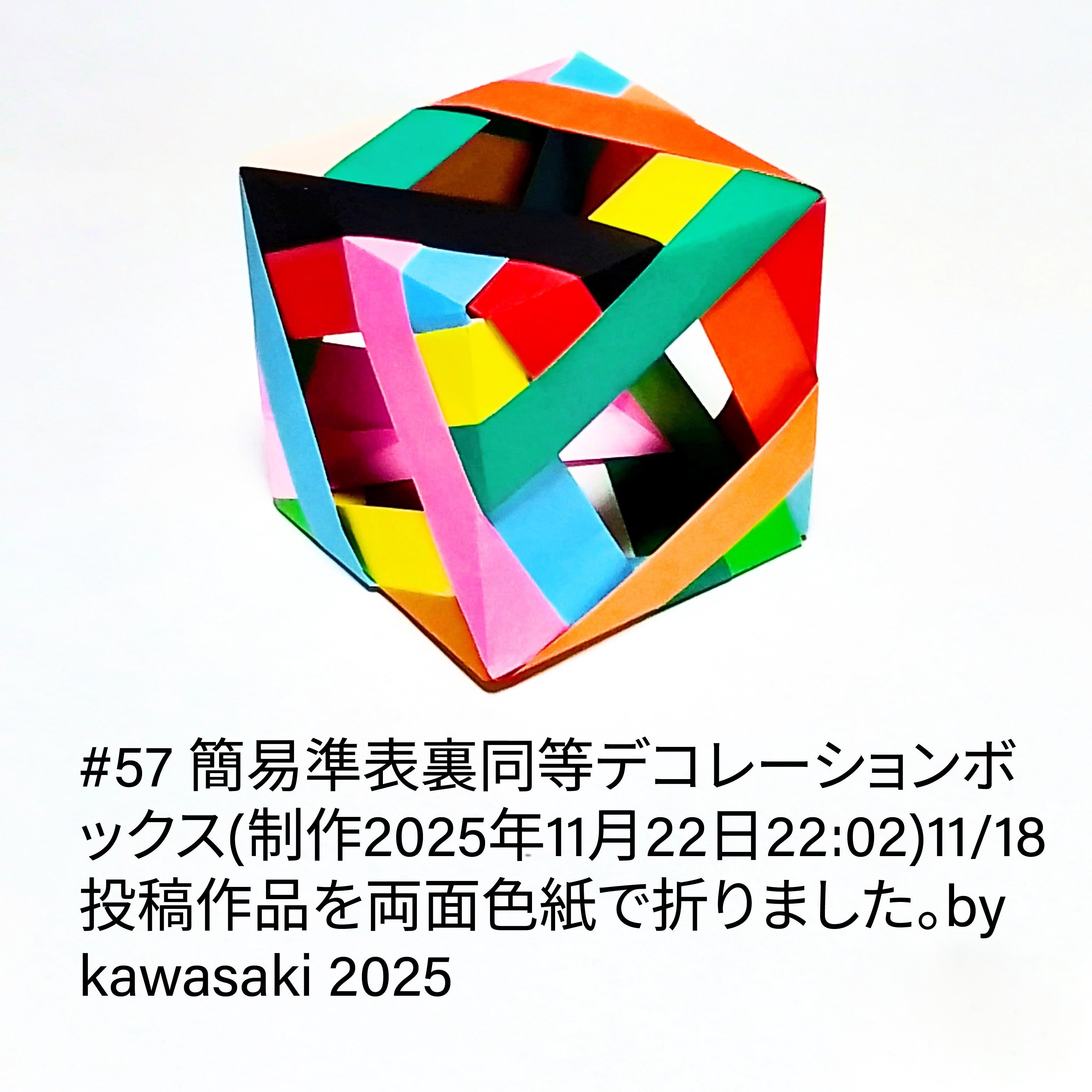 2025/11/22(Sat) 22:21「#57 簡易準表裏同等デコレーションボックス(制作2025年11月22日22:02) 」川崎敏和 Kawasaki Toshikazu
（創作者 Author：川崎敏和 Kawasaki Toshikazu,　製作者 Folder：川崎敏和 Kawasaki Toshikazu,　出典 Source：川崎折り紙キット2025＃57）
 11/18投稿作品を両面色紙で折りました。 