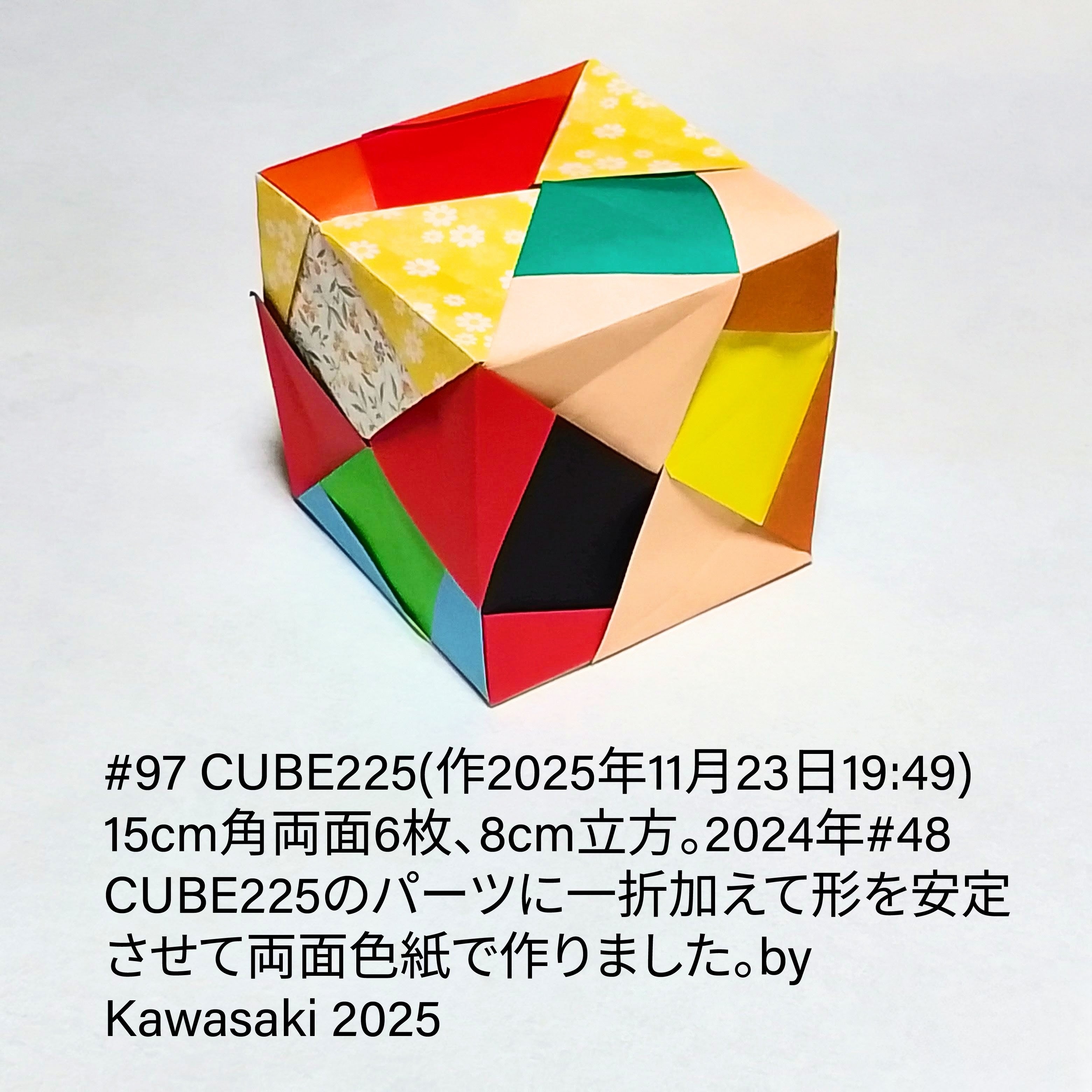 2025/11/23(Sun) 20:20「#97 CUBE225(作2025年11月23日19:49) 」川崎敏和 Kawasaki Toshikazu
（創作者 Author：川崎敏和 Kawasaki Toshikazu,　製作者 Folder：川崎敏和 Kawasaki Toshikazu,　出典 Source：川崎折り紙キット2025＃97）
 15cm角両面6枚、8cm立方。2024年#48 CUBE225のパーツに一折加えて形を安定させて両面色紙で作りました。