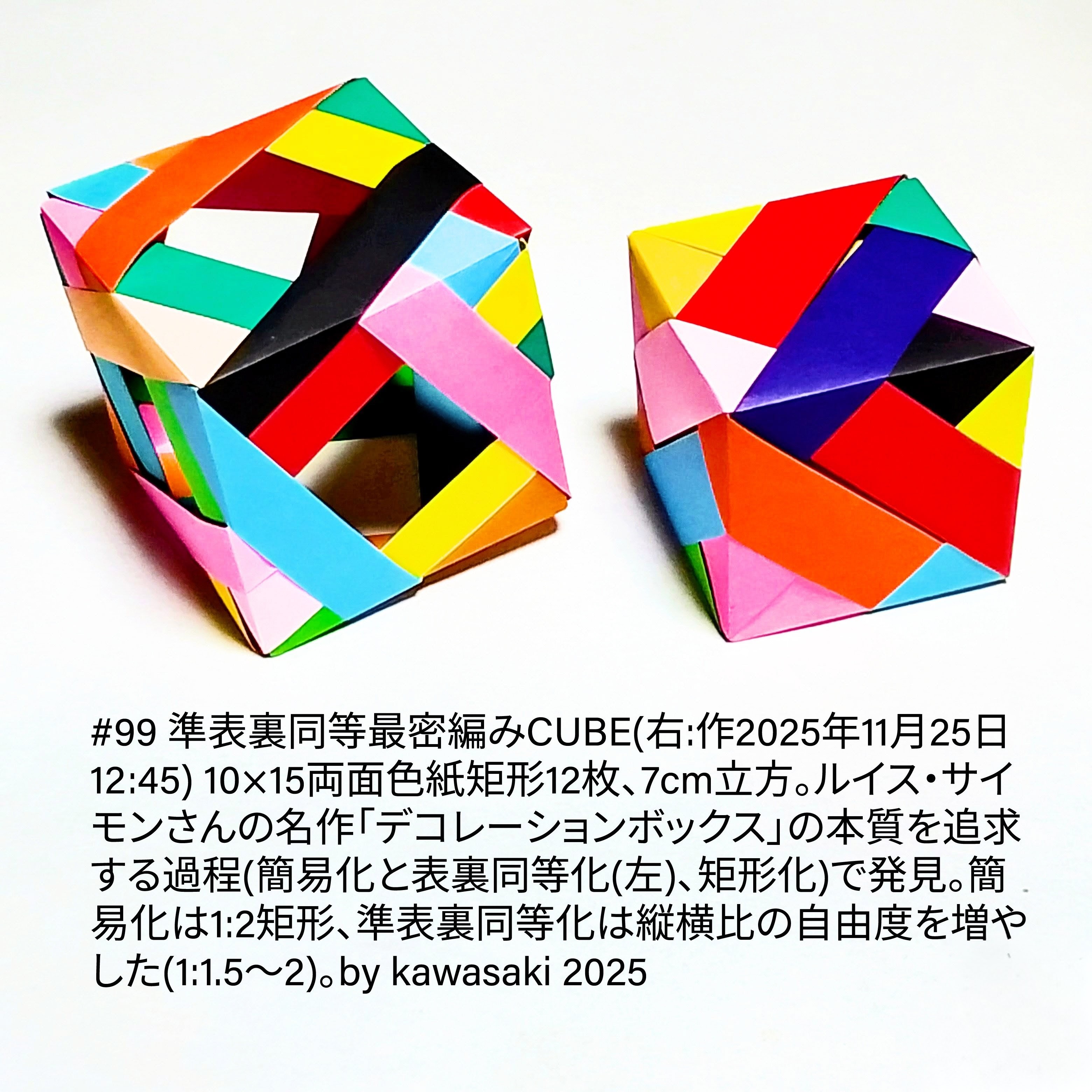 2025/11/26(Wed) 10:27「#99 準表裏同等最密編みCUBE(右:作2025年11月25日12:45) 」川崎敏和 Kawasaki Toshikazu
（創作者 Author：川崎敏和 Kawasaki Toshikazu,　製作者 Folder：川崎敏和 Kawasaki Toshikazu,　出典 Source：川崎折り紙キット2025＃99）
 10×15両面色紙矩形12枚、7cm立方。ルイス・サイモンさんの名作「デコレーションボックス」の本質を追求する過程(簡易化と表裏同等化(左)、矩形化)で発見。簡易化は1:2矩形、準表裏同等化は縦横比の自由度を増やした(1:1.5〜2)。