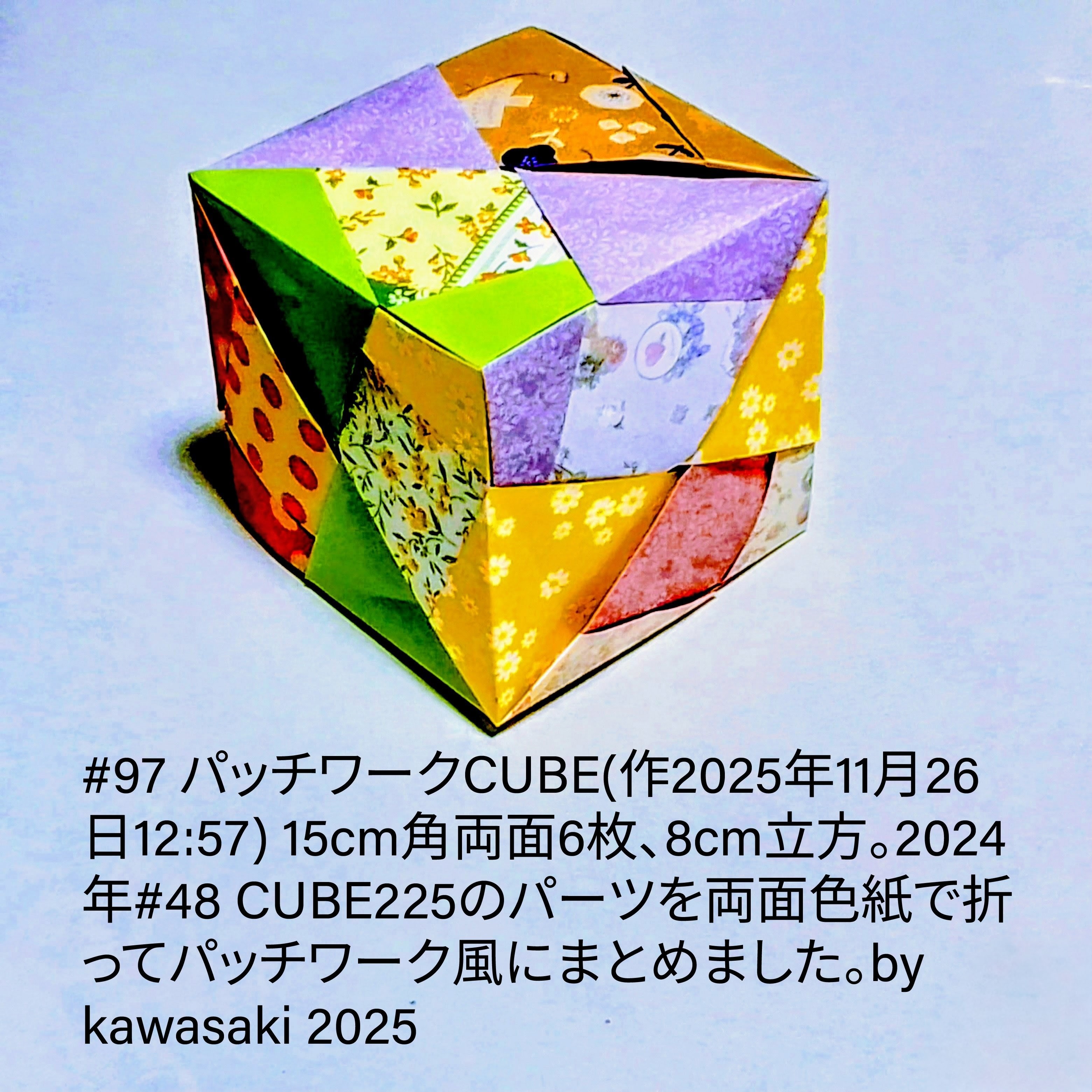 2025/11/26(Wed) 13:47「#97 パッチワークCUBE(作2025年11月26日12:57) 」川崎敏和 Kawasaki Toshikazu
（創作者 Author：川崎敏和 Kawasaki Toshikazu,　製作者 Folder：川崎敏和 Kawasaki Toshikazu,　出典 Source：川崎折り紙キット2025＃97）
 15cm角両面6枚、8cm立方。2024年#48 CUBE225のパーツを両面色紙で折ってパッチワーク風にまとめました。