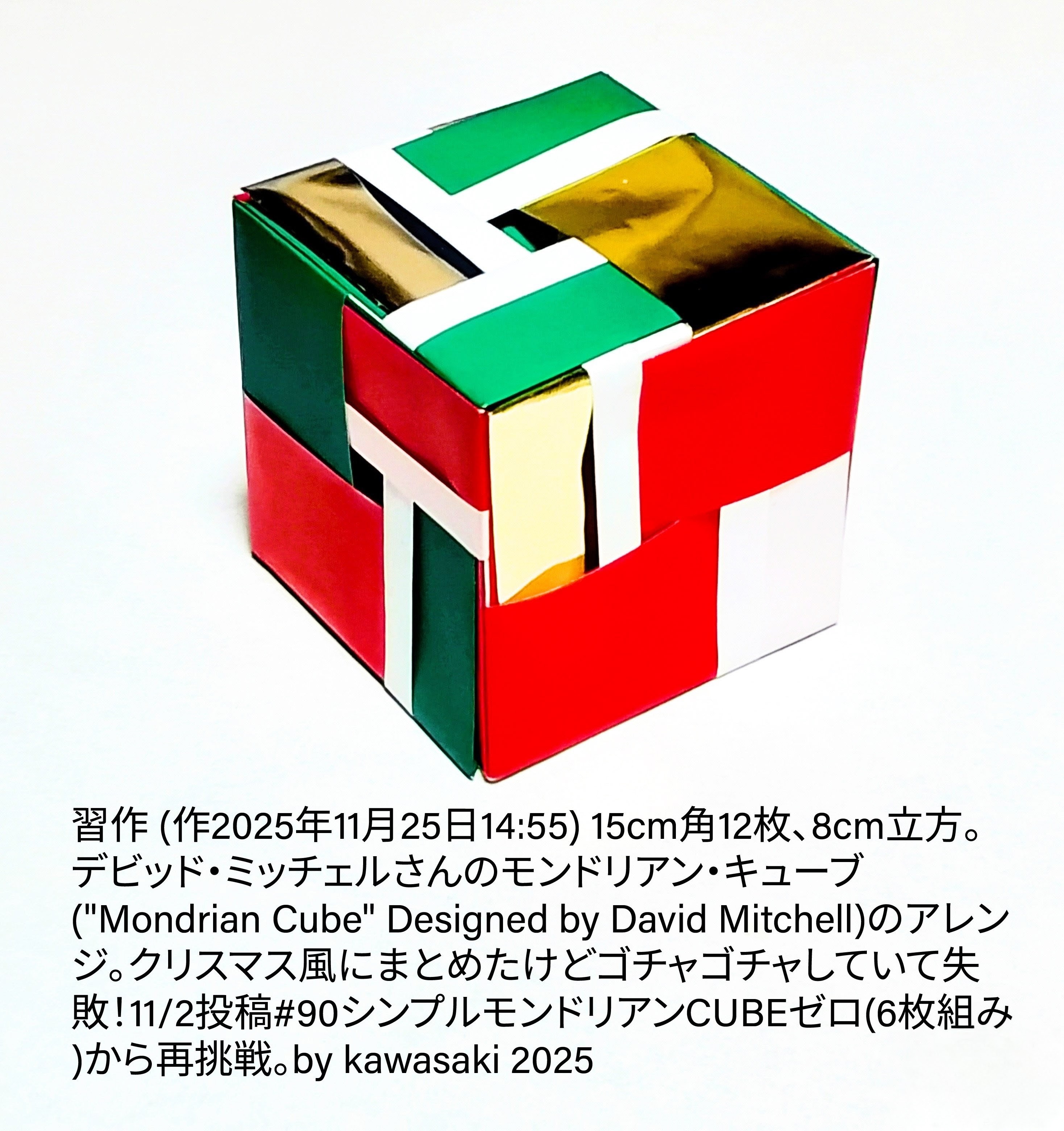 2025/11/26(Wed) 15:40「習作 (作2025年11月25日14:55) 」川崎敏和 Kawasaki Toshikazu
（創作者 Author：川崎敏和 Kawasaki Toshikazu,　製作者 Folder：川崎敏和 Kawasaki Toshikazu,　出典 Source：no diagram）
 15cm角12枚、8cm立方。デビッド・ミッチェルさんのモンドリアン・キューブ("Mondrian Cube" Designed by David Mitchell)のアレンジ。クリスマス風にまとめたもののゴチャゴチャの不出来！11/2投稿#90シンプルモンドリアンCUBEゼロ(6枚組み)から再挑戦。