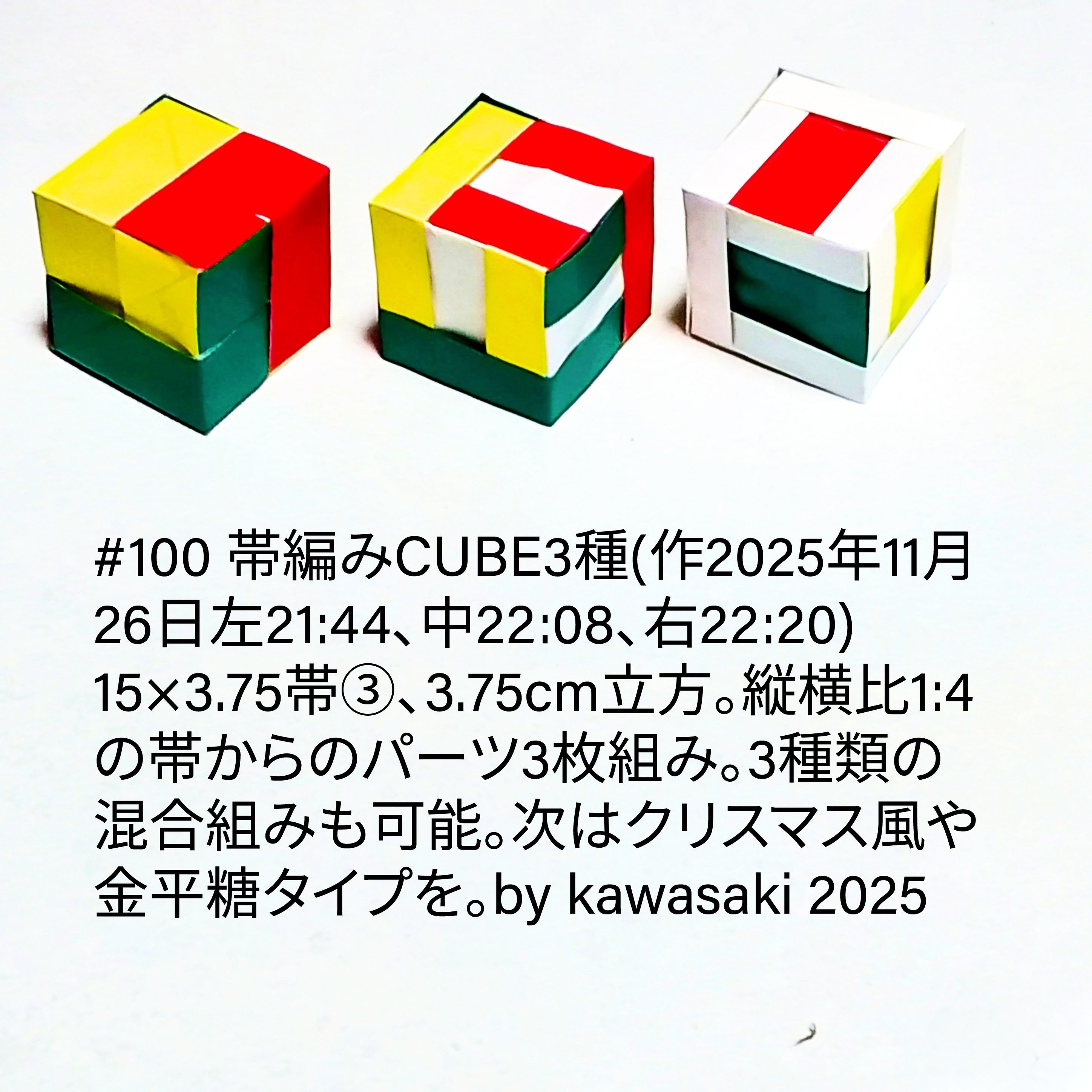 2025/11/26(Wed) 23:13「#100 帯編みCUBE3種(作2025年11月26日左21:44、中22:08、右22:20)」川崎敏和 Kawasaki Toshikazu
（創作者 Author：川崎敏和 Kawasaki Toshikazu,　製作者 Folder：川崎敏和 Kawasaki Toshikazu,　出典 Source：川崎折り紙キット2025＃100）
 15×3.75帯③、3.75cm立方。縦横比1:4の帯からのパーツ3枚組み。3種類の混合組みも可能。次はクリスマス風や金平糖タイプを。