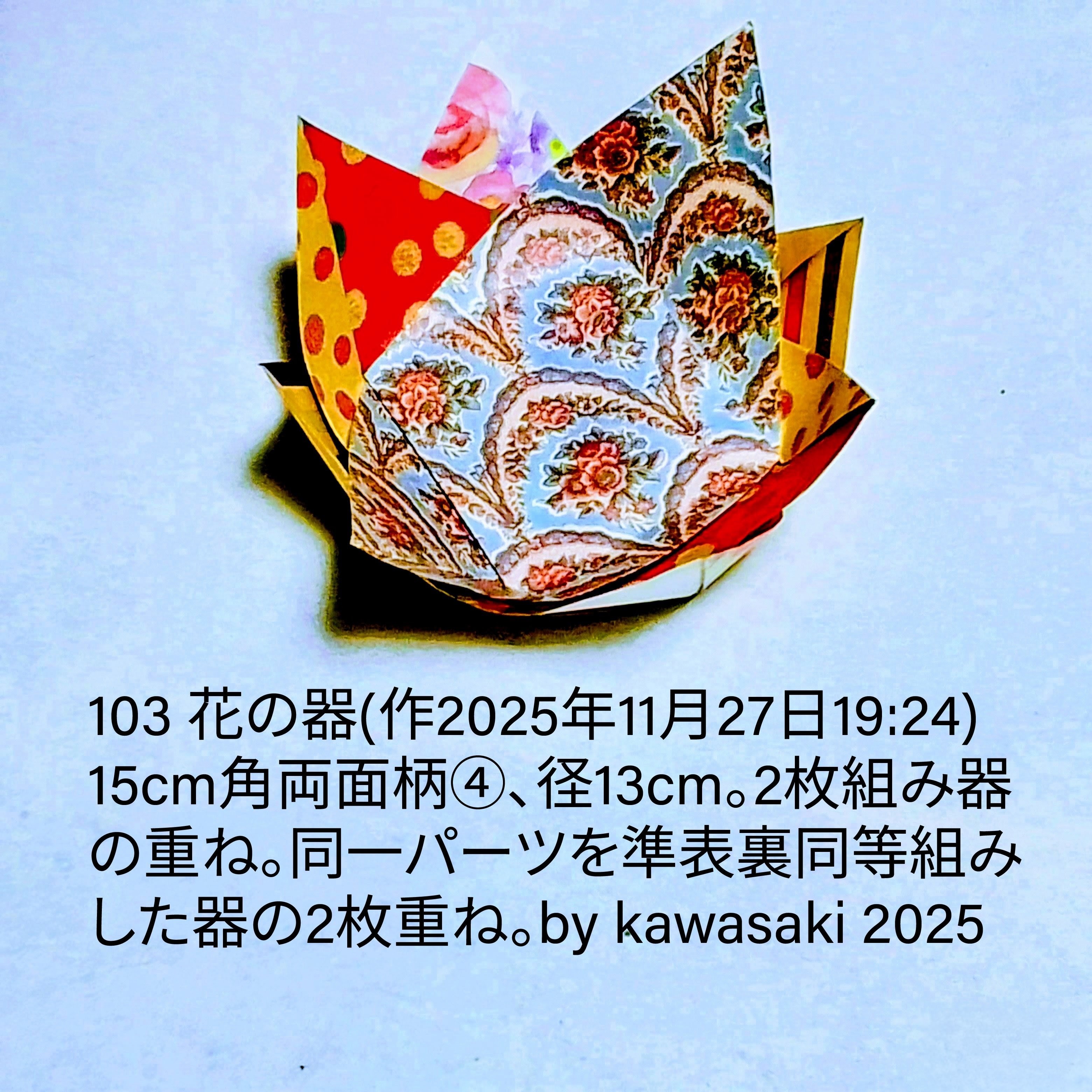 2025/11/27(Thu) 19:42「#103 花の器(作2025年11月27日19:24)」川崎敏和 Kawasaki Toshikazu
（創作者 Author：川崎敏和 Kawasaki Toshikazu,　製作者 Folder：川崎敏和 Kawasaki Toshikazu,　出典 Source：川崎折り紙キット2025＃103）
 15cm角両面柄④、径13cm。同一パーツを準表裏同等組みした器の2枚重ね。