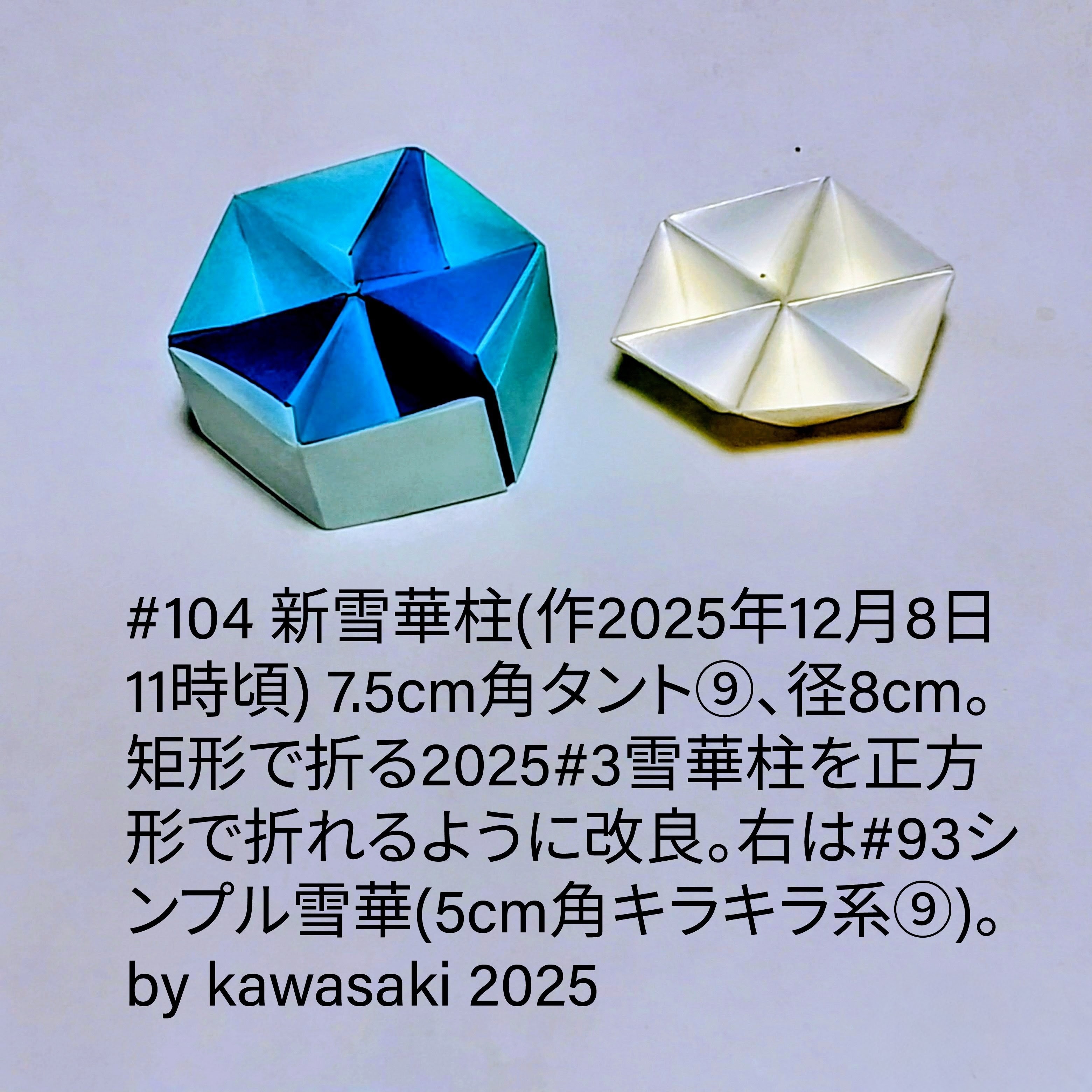 2025/12/10(Wed) 11:54「104 新雪華柱(作2025年12月8日11時頃) 」川崎敏和 Kawasaki Toshikazu
（創作者 Author：川崎敏和 Kawasaki Toshikazu,　製作者 Folder：川崎敏和 Kawasaki Toshikazu,　出典 Source：川崎折り紙キット2025＃104）
 #7.5cm角タント⑨、径8cm。矩形で折る2025#3雪華柱を正方形で折れるように改良。右は#93シンプル雪華(5cm角キラキラ系⑨)。