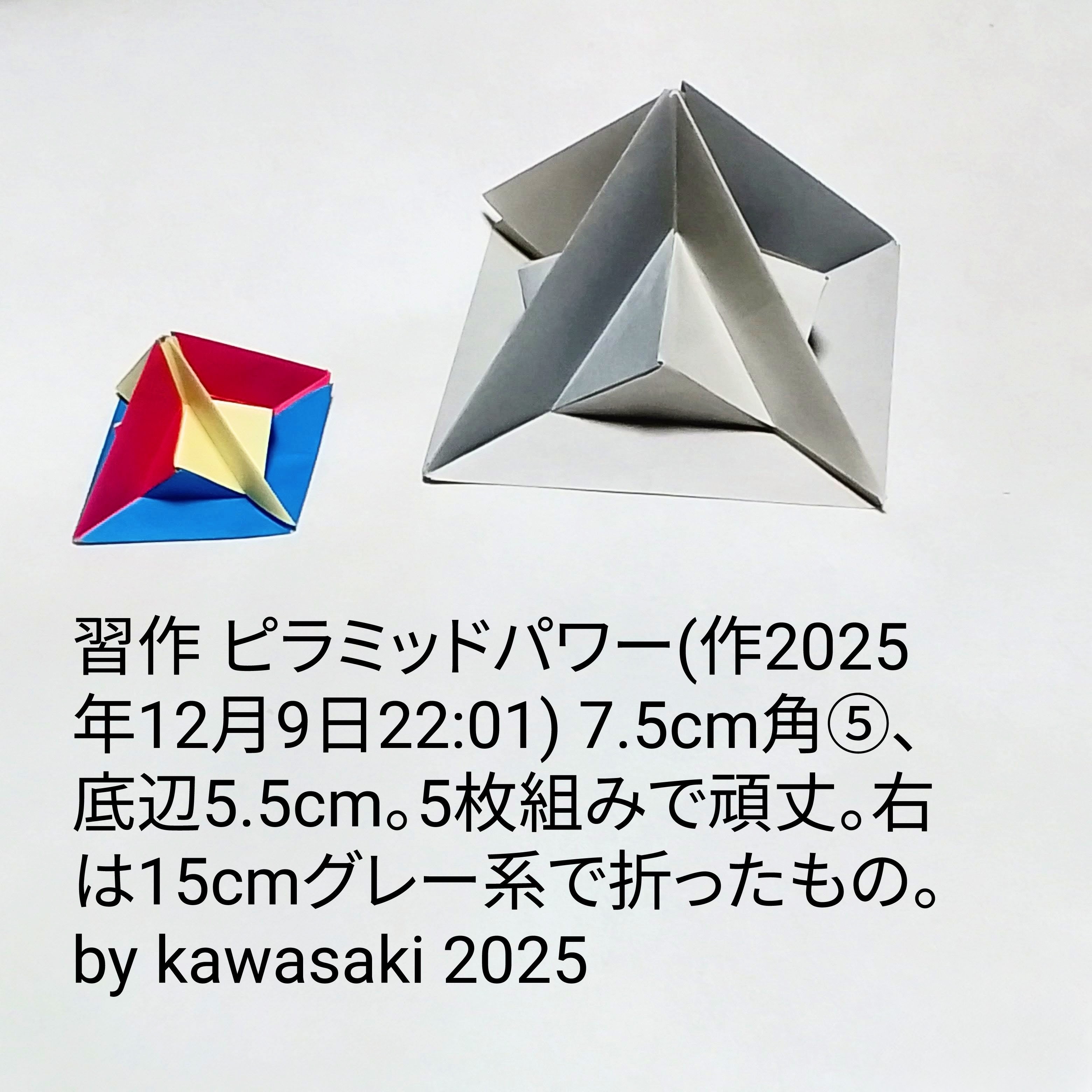2025/12/10(Wed) 12:01「習作 ピラミッドパワー(作2025年12月9日22:01)」川崎敏和 Kawasaki Toshikazu
（創作者 Author：川崎敏和 Kawasaki Toshikazu,　製作者 Folder：川崎敏和 Kawasaki Toshikazu,　出典 Source：no diagram）
 7.5cm角⑤、底辺5.5cm。5枚組みで頑丈。右は15cmグレー系で折ったもの。