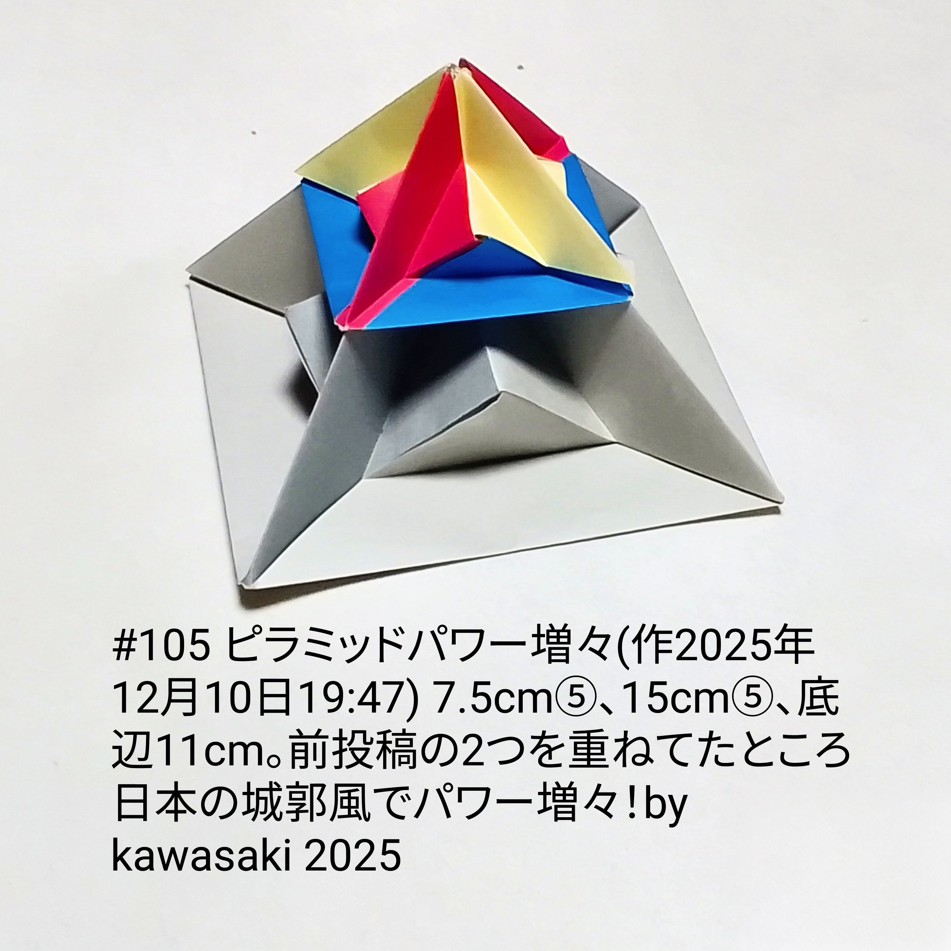 2025/12/10(Wed) 21:28「#105 ピラミッドパワー増々(作2025年12月10日19:47)」川崎敏和 Kawasaki Toshikazu
（創作者 Author：川崎敏和 Kawasaki Toshikazu,　製作者 Folder：川崎敏和 Kawasaki Toshikazu,　出典 Source：川崎折り紙キット2025＃105）
 7.5cm⑤、15cm⑤、底辺11cm。前投稿の2つを重ねたところ日本の城郭風でパワー増々！