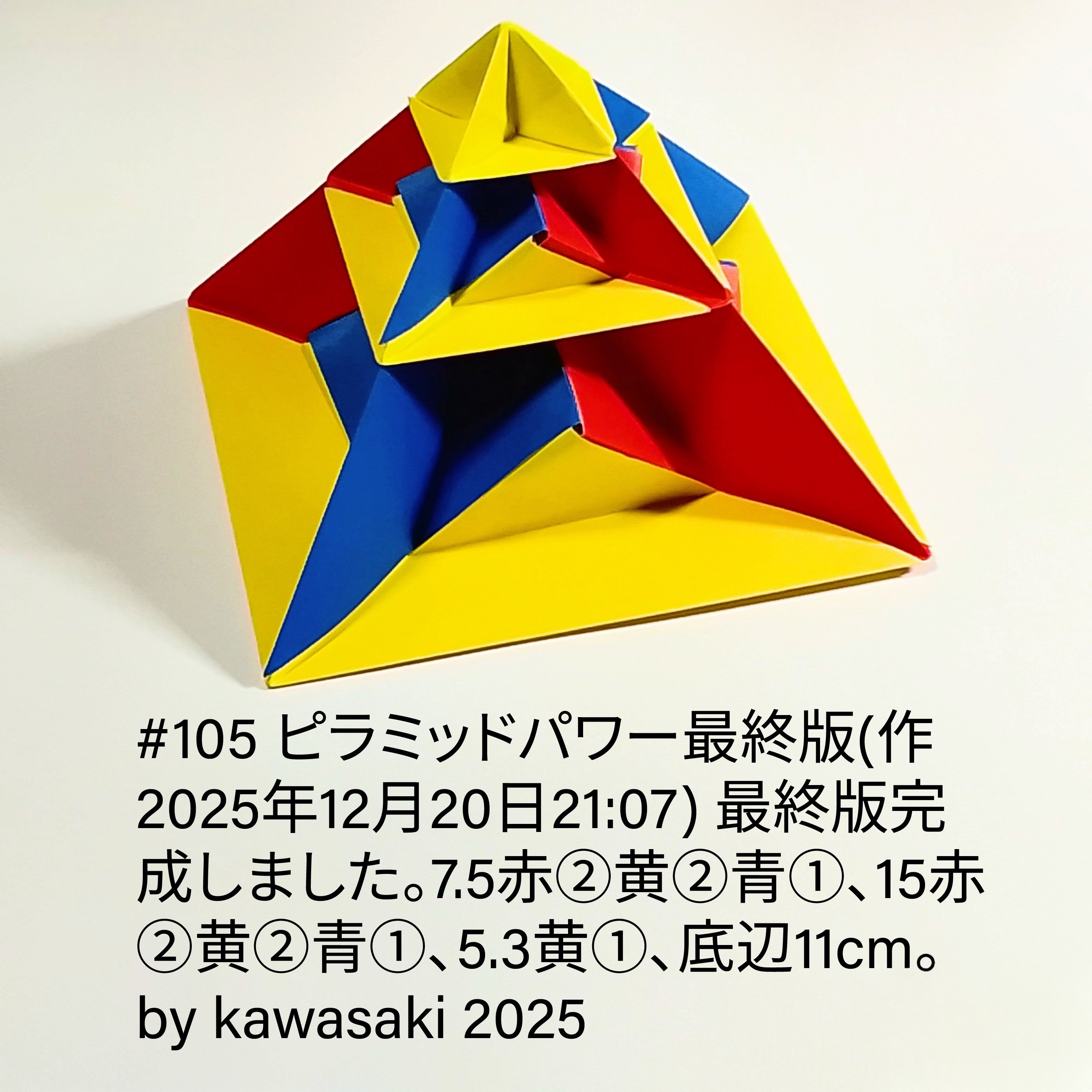 2025/12/20(Sat) 21:27「105 ピラミッドパワー最終版(作2025年12月20日21:07) 」川崎敏和 Kawasaki Toshikazu
（創作者 Author：川崎敏和 Kawasaki Toshikazu,　製作者 Folder：川崎敏和 Kawasaki Toshikazu,　出典 Source：川崎折り紙キット2025＃105）
 最終版完成しました。7.5赤②黄②青①、15赤②黄②青①、5.3黄①、底辺11cm。