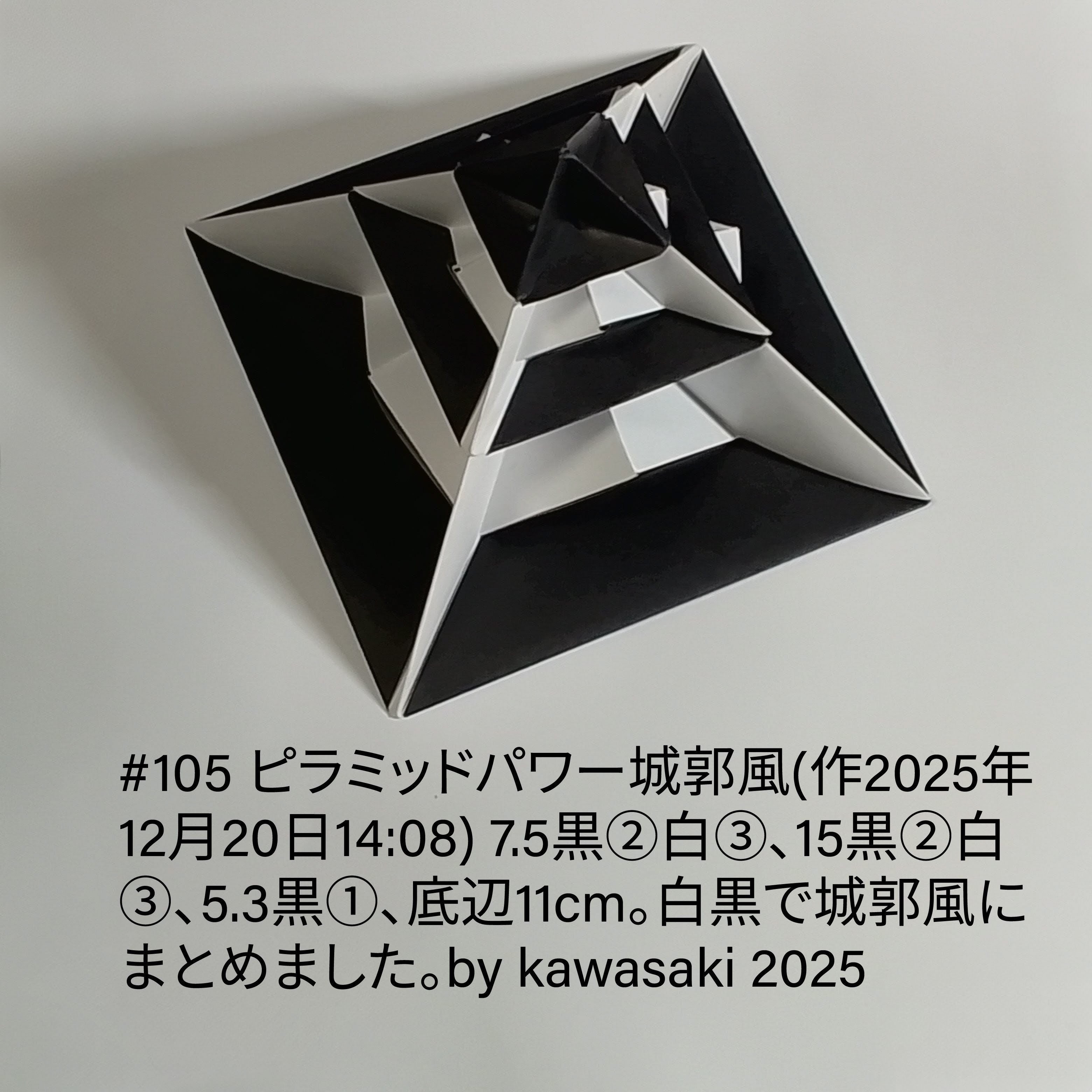 2025/12/20(Sat) 21:51「#105 ピラミッドパワー城郭風(作2025年12月20日14:08)」川崎敏和 Kawasaki Toshikazu
（創作者 Author：川崎敏和 Kawasaki Toshikazu,　製作者 Folder：川崎敏和 Kawasaki Toshikazu,　出典 Source：川崎折り紙キット2025＃105）
 7.5黒②白③、15黒②白③、5.3黒①、底辺11cm。白黒で城郭風にまとめました。