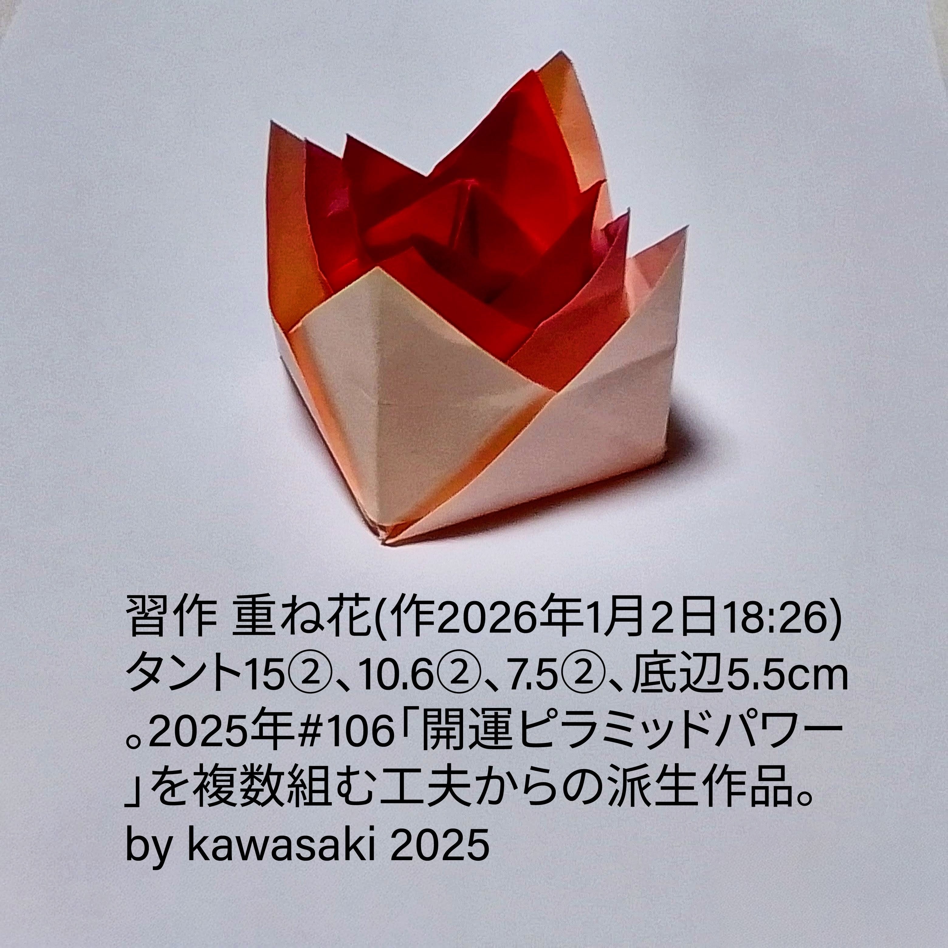 2026/01/02(Fri) 19:20「習作 重ね花(作2026年1月2日18:26) 」川崎敏和 Kawasaki Toshikazu
（創作者 Author：川崎敏和 Kawasaki Toshikazu,　製作者 Folder：川崎敏和 Kawasaki Toshikazu,　出典 Source：no diagram）
 赤系タント15②、10.6②、7.5②、底辺5.5cm。2025年#106「開運ピラミッドパワー」を複数組む工夫からの派生作品。