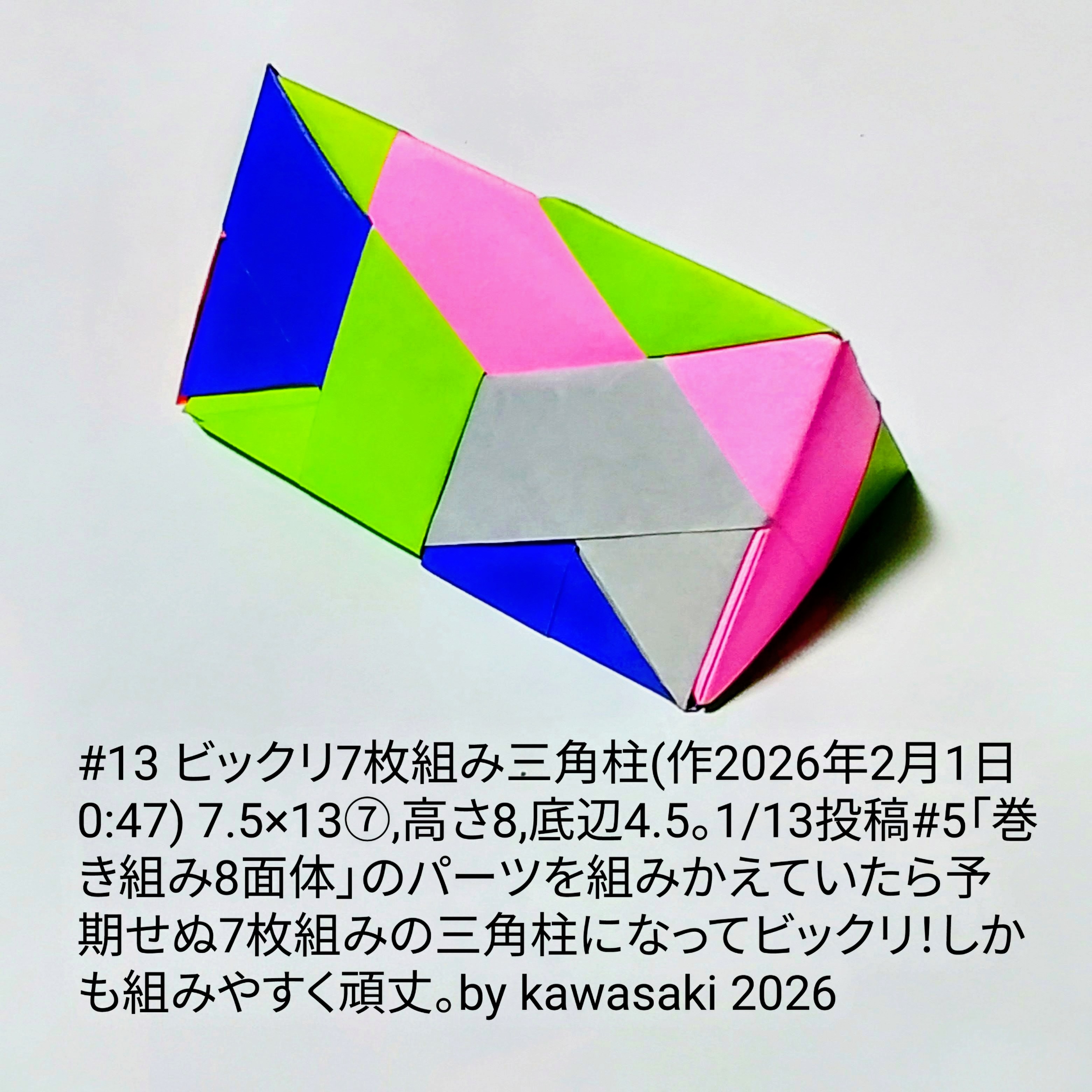 2026/02/01(Sun) 01:32「#13 ビックリ7枚組み三角柱(作2026年2月1日0:47)」川崎敏和 Kawasaki Toshikazu
（創作者 Author：川崎敏和 Kawasaki Toshikazu,　製作者 Folder：川崎敏和 Kawasaki Toshikazu,　出典 Source：川崎折り紙キット2026＃13）
 7.5×13⑦,高さ8,底辺4.5。1/13投稿#5「巻き組み8面体」のパーツを組みかえていたら予期せぬ7枚組みの三角柱になってビックリ！しかも組みやすく頑丈。