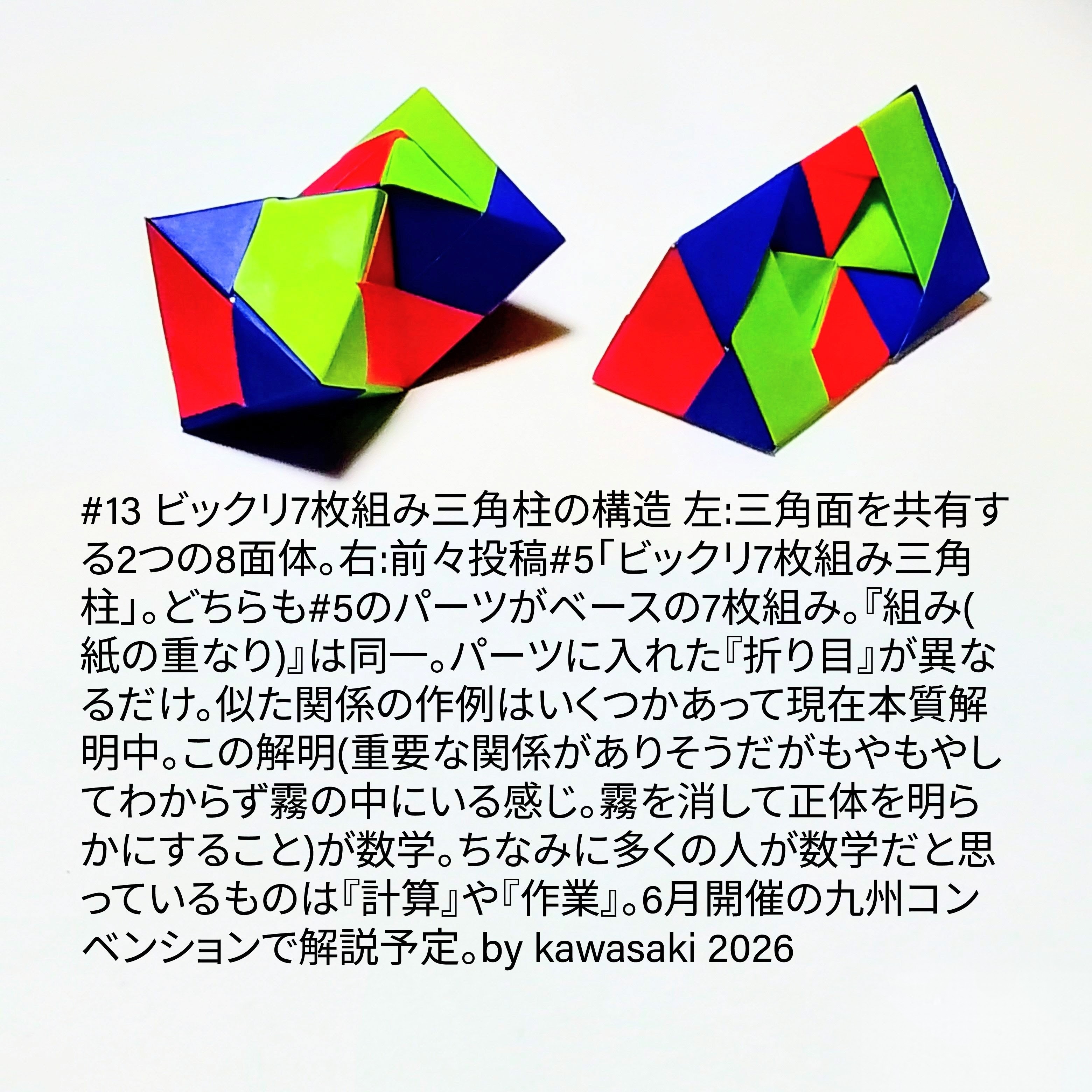 2026/02/02(Mon) 16:03「#13 ビックリ7枚組み三角柱の構造」川崎敏和 Kawasaki Toshikazu
（創作者 Author：川崎敏和 Kawasaki Toshikazu,　製作者 Folder：川崎敏和 Kawasaki Toshikazu,　出典 Source：川崎折り紙キット2026＃13）
 左:三角面を共有する2の8面体。右:前々投稿#5「ビックリ7枚組み三角柱」。どちらも#5のパーツがベースの7枚組み。『組み(紙の重なり)』は同一。パーツに入れた『折り目』が異なるだけ。似た関係の作例はいくつかあって現在本質解明中。この解明(重要な関係がありそうだがもやもやしてわからず霧の中にいる感じ。霧を消して正体を明らかにすること)が数学。ちなみに多くの人が数学だと思っているものは『計算』や『作業』。6月開催の九州コンベンションで解説予定。