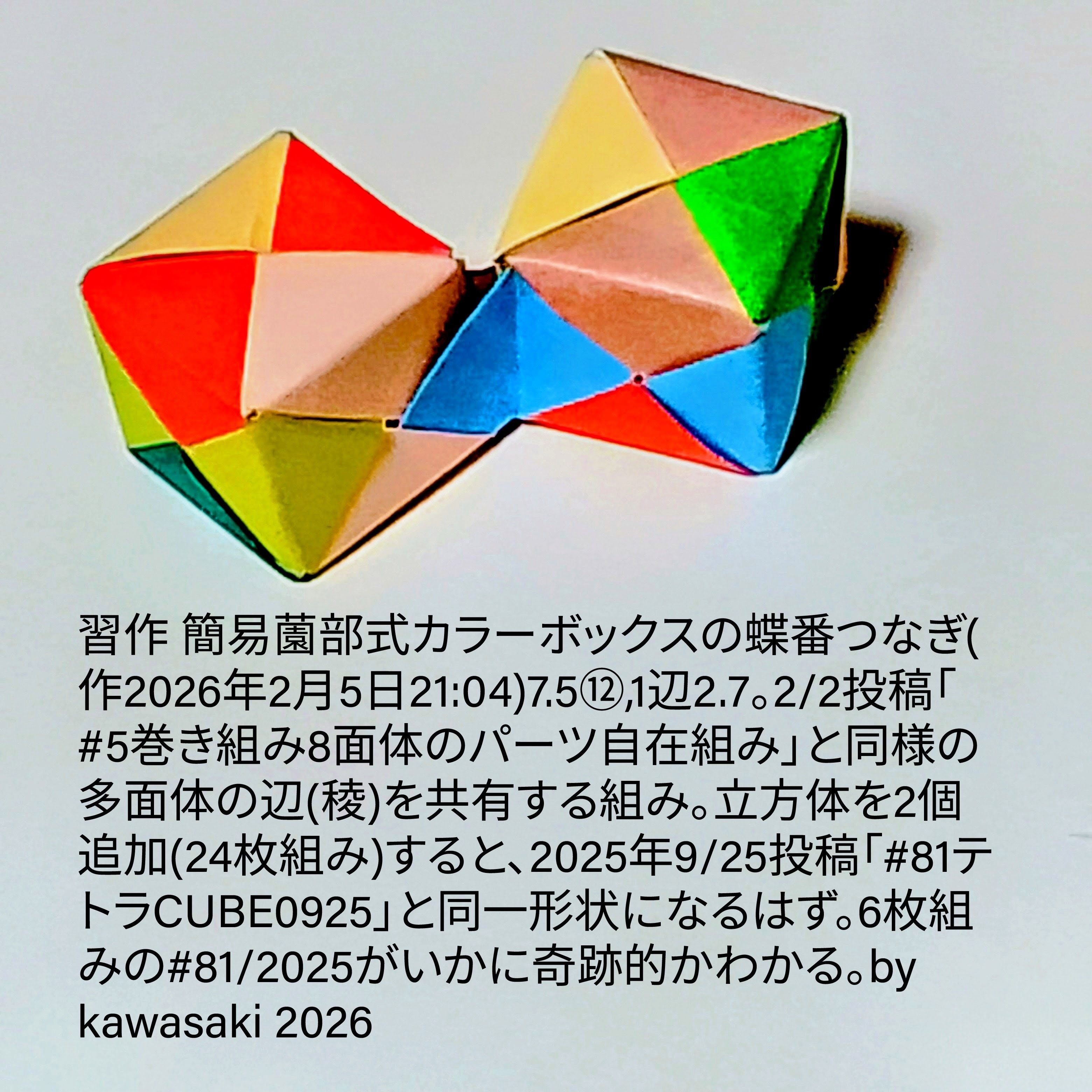 2026/02/06(Fri) 12:31「習作 簡易薗部式カラーボックスの蝶番つなぎ(作2026年2月5日21:04)」川崎敏和 Kawasaki Toshikazu
（創作者 Author：川崎敏和 Kawasaki Toshikazu,　製作者 Folder：川崎敏和 Kawasaki Toshikazu,　出典 Source：no diagram）
 7.5⑫,1辺2.7。2/2投稿「#5巻き組み8面体のパーツ自在組み」と同様の多面体の辺(稜)を共有する組み。立方体を2個追加(24枚組み)すると、2025年9/25投稿「#81テトラCUBE0925」と同一形状になるはず。6枚組みの#81/2025がいかに奇跡的かわかる。