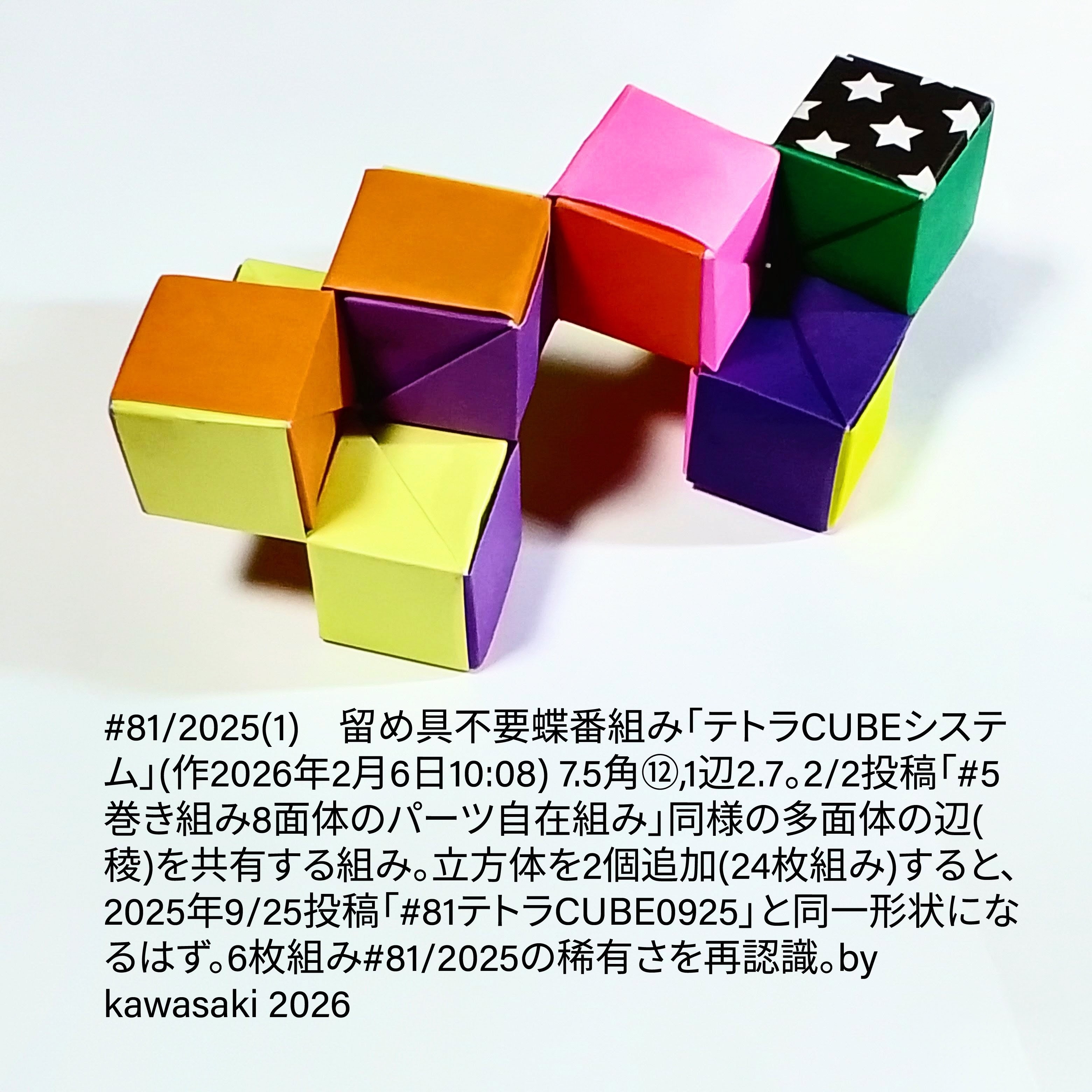 2026/02/06(Fri) 12:51「#81/2025(1)　留め具不要蝶番組み「テトラCUBEシステム」(作2026年2月6日10:08)」川崎敏和 Kawasaki Toshikazu
（創作者 Author：川崎敏和 Kawasaki Toshikazu,　製作者 Folder：川崎敏和 Kawasaki Toshikazu,　出典 Source：川崎折り紙キット2025＃81(1)）
 7.5角⑫,1辺2.7。2/2投稿「#5巻き組み8面体のパーツ自在組み」同様の多面体の辺(稜)を共有する組み。立方体を2個追加(24枚組み)すると、2025年9/25投稿「#81テトラCUBE0925」と同一形状になるはず。6枚組み#81/2025の稀有さを再認識。
