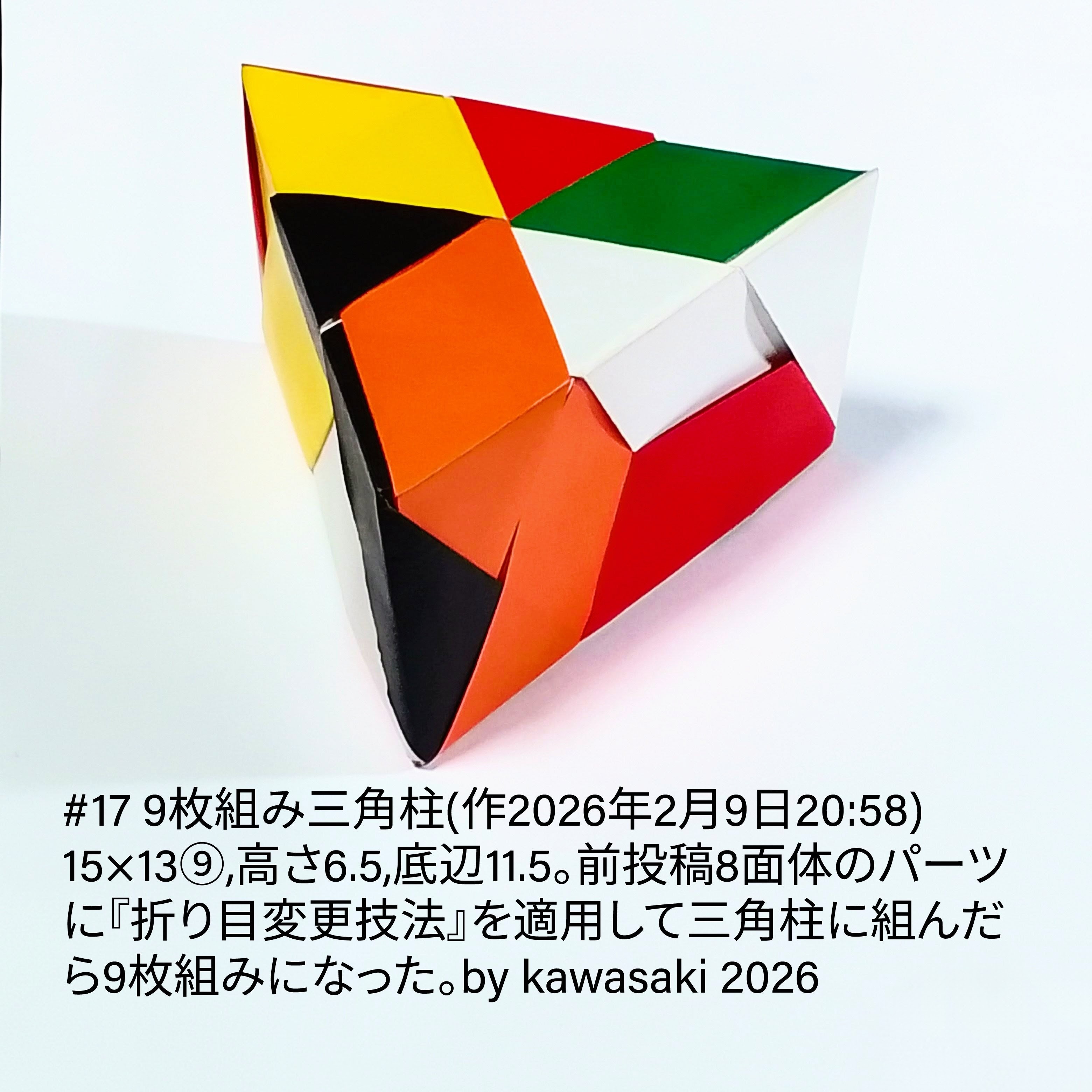 2026/02/09(Mon) 21:59「#17 9枚組み三角柱(作2026年2月9日20:58)」川崎敏和 Kawasaki Toshikazu
（創作者 Author：川崎敏和 Kawasaki Toshikazu,　製作者 Folder：川崎敏和 Kawasaki Toshikazu,　出典 Source：川崎折り紙キット2026＃17）
 15×13⑨,高さ6.5,底辺11.5。前投稿8面体のパーツに『折り目変更技法』を適用して三角柱に組んだら9枚組みになった。