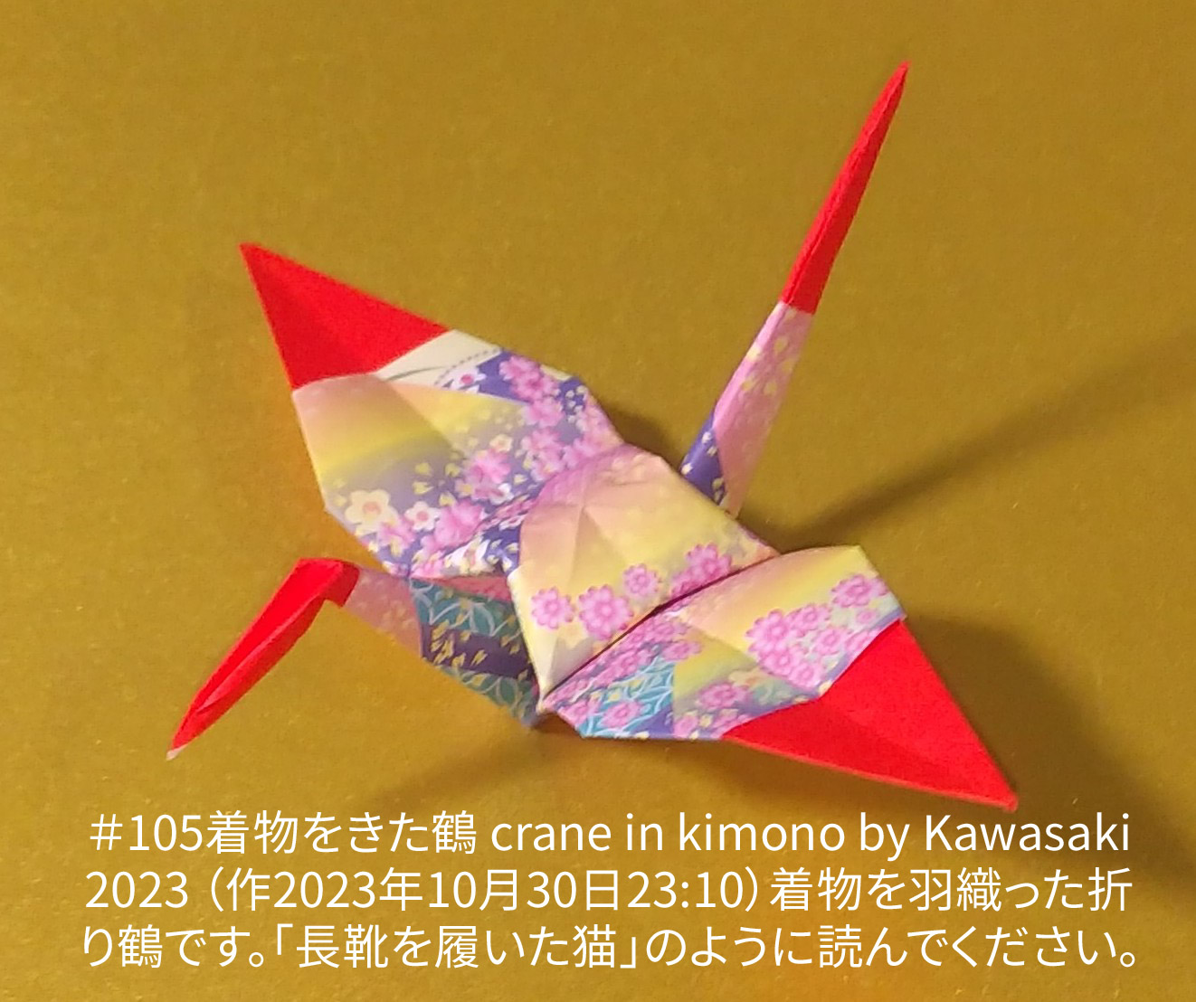 2023/10/31(Tue) 10:44「＃105着物をきた鶴 crane in kimono（2023年10月30日23:10）」川崎敏和 T.Kawasaki
（創作者 Author：川崎敏和 T.Kawasaki,　製作者 Folder：川崎敏和 T.Kawasaki ,　出典 Source：2023年川崎敏和折り紙キット＃105）
 着物を羽織った折り鶴です。｢長靴を履いた猫｣のように読んでください。｢＃102蜘蛛の巣~中間~（作品名変更予定）｣からの派生作品です。