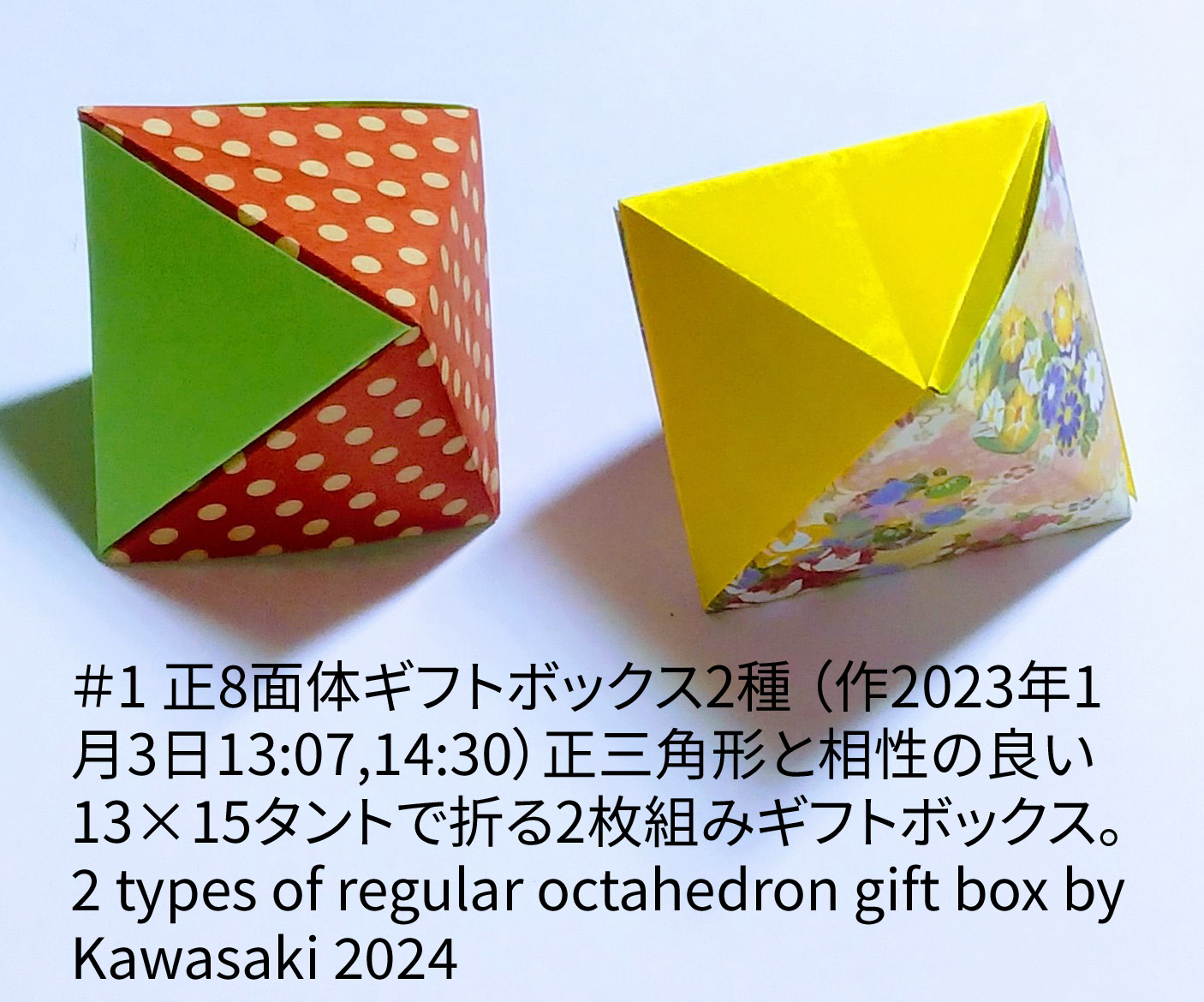 2024/01/04(Thu) 00:47「＃1 正8面体ギフトボックス2種 2 types of regular octahedron gift box（作2024年1月3日13:07,14:30）」川崎敏和 T.Kawasaki
（創作者 Author：川崎敏和 T.Kawasaki,　製作者 Folder：川崎敏和 T.Kawasaki ,　出典 Source：2024年川崎敏和折り紙キット＃1）
 正三角形と相性の良い13×15タントで折る2枚組みギフトボックスです。 2 types of regular octahedron gift box by Kawasaki 2024
