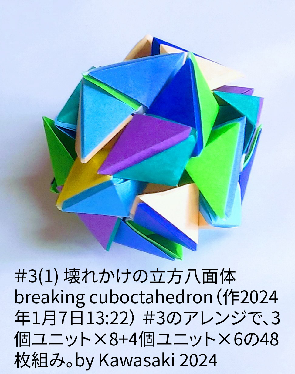 2024/01/07(Sun) 14:39「＃3(1) 壊れかけの立方八面体 breaking cuboctahedron（作2024年1月7日13:22）」川崎敏和 T.Kawasaki
（創作者 Author：川崎敏和 T.Kawasaki,　製作者 Folder：川崎敏和 T.Kawasaki ,　出典 Source：2024年川崎敏和折り紙キット＃3）
 ＃3のアレンジで、3個ユニット×8+4個ユニット×6の48枚組み。by Kawasaki 2024
