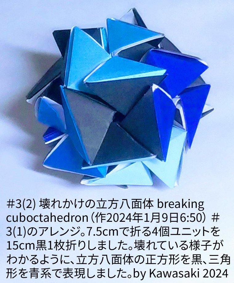 2024/01/09(Tue) 07:49「＃3(2) 壊れかけの立方八面体 breaking cuboctahedron（作2024年1月9日6:50）」川崎敏和 T.Kawasaki
（創作者 Author：川崎敏和 T.Kawasaki,　製作者 Folder：川崎敏和 T.Kawasaki ,　出典 Source：2024年川崎敏和折り紙キット＃3）
 ＃3(1)のアレンジです。7.5cmで折る4個ユニットを15cm黒1枚折りしました。壊れている様がわかるように、立方八面体の正方形を黒、三角形を青系で作りました。by Kawasaki 2024