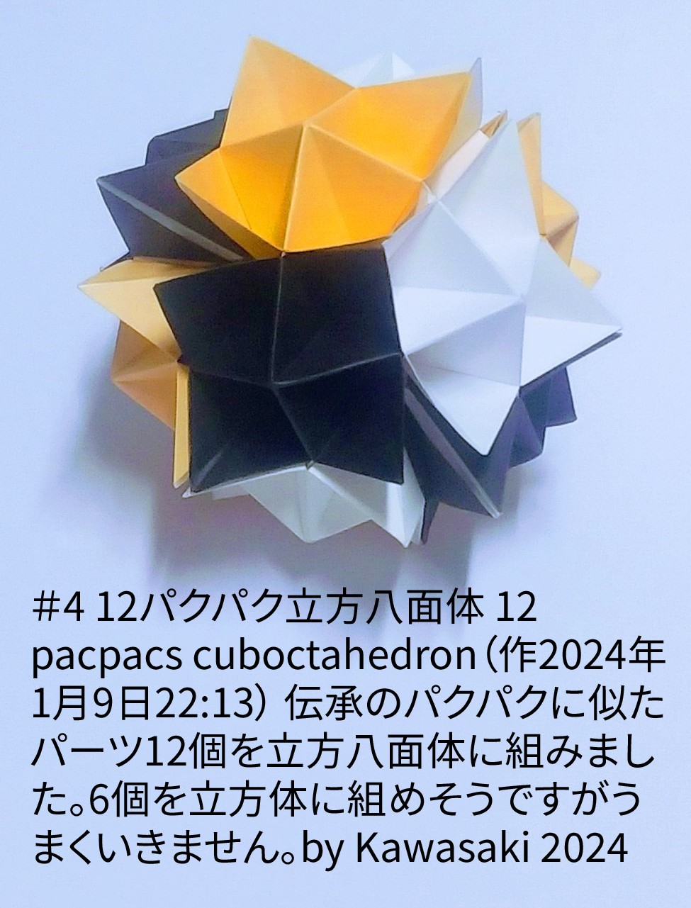 2024/01/09(Tue) 22:43「＃4 12パクパク立方八面体 12 pacpacs cuboctahedron（作2024年1月9日22:13）」川崎敏和 T.Kawasaki
（創作者 Author：川崎敏和 T.Kawasaki,　製作者 Folder：川崎敏和 T.Kawasaki ,　出典 Source：2024年川崎敏和折り紙キット＃4）
 伝承のパクパクに似たパーツ12個を立方八面体に組みました。6個を立方体に組めそうですがうまくいきません。by Kawasaki 2024