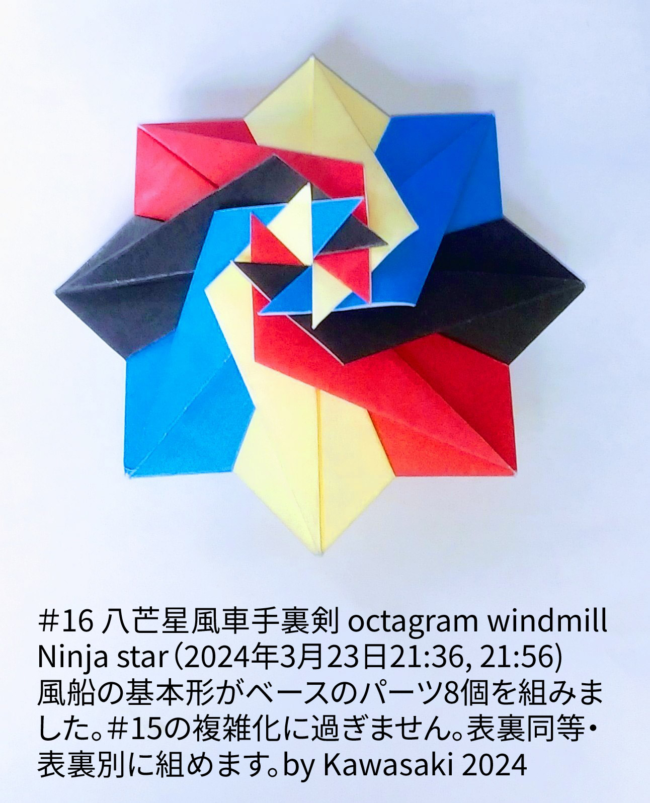 2024/03/24(Sun) 10:46「＃16 八芒星風車手裏剣 octagram windmill Ninja star（2024年3月23日21:36, 21:56)」川崎敏和 T.Kawasaki
（創作者 Author：川崎敏和 T.Kawasaki,　製作者 Folder：川崎敏和 T.Kawasaki ,　出典 Source：2024年川崎敏和折り紙キット＃16）
 風船の基本形がベースのパーツ8個を組みました。＃15の複雑化に過ぎません。表裏同等・表裏別に組めます。by Kawasaki 2024