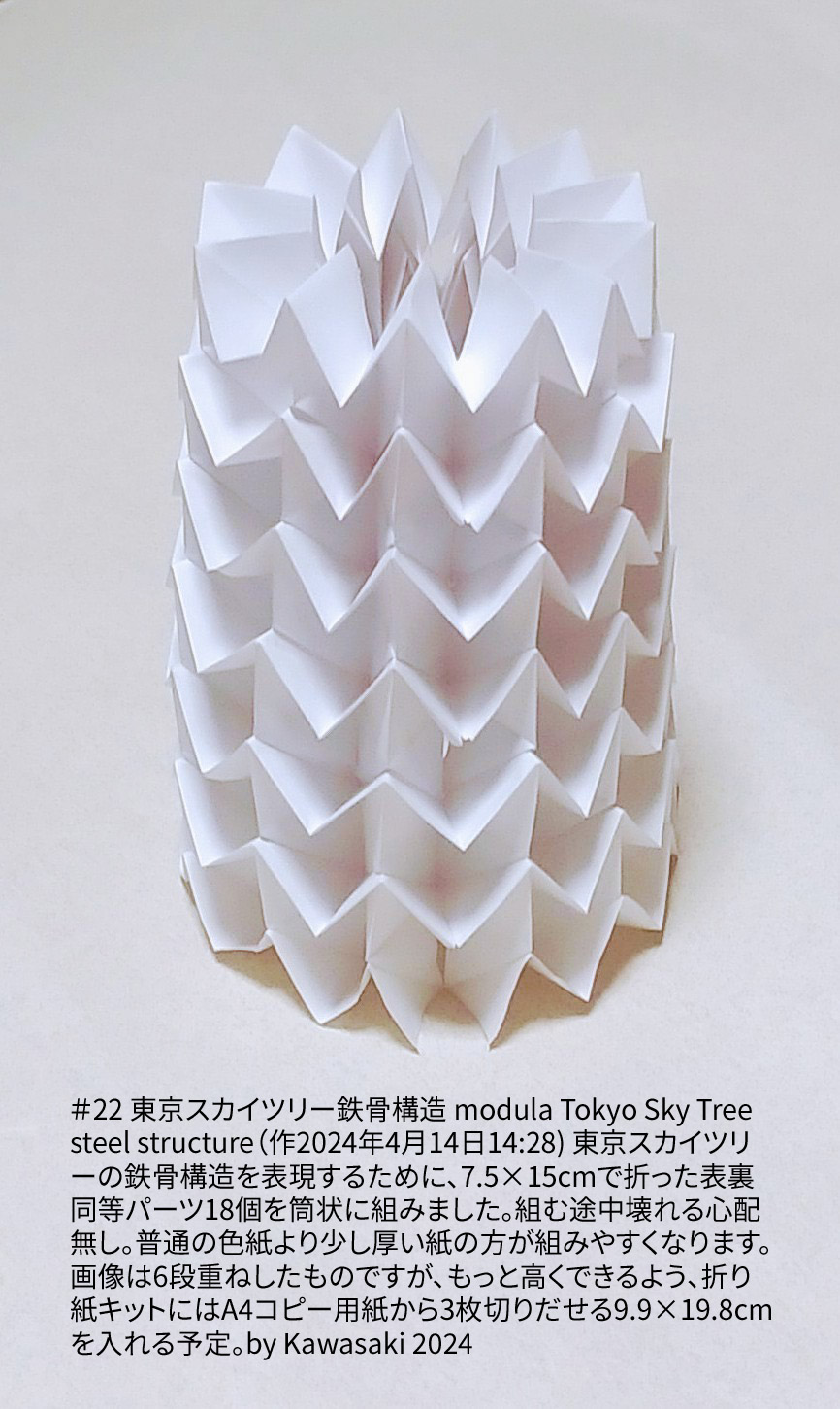 2024/04/14(Sun) 16:51「＃22 東京スカイツリー鉄骨構造 modula Tokyo Sky Tree steel structure（作2024年4月14日14:28) 」川崎敏和 T.Kawasaki
（創作者 Author：川崎敏和 T.Kawasaki,　製作者 Folder：川崎敏和 T.Kawasaki ,　出典 Source：2024年川崎敏和折り紙キット＃22）
 東京スカイツリーの鉄骨構造を表現するために、7.5×15cmで折った表裏同等パーツ18個を筒状に組みました。組む途中壊れる心配無し。普通の色紙より少し厚い紙の方が組みやすくなります。画像は6段重ねしたものですが、もっと高くできるよう、折り紙キットにはA4コピー用紙から3枚切りだせる9.9×19.8cmを入れる予定。by Kawasaki 2024