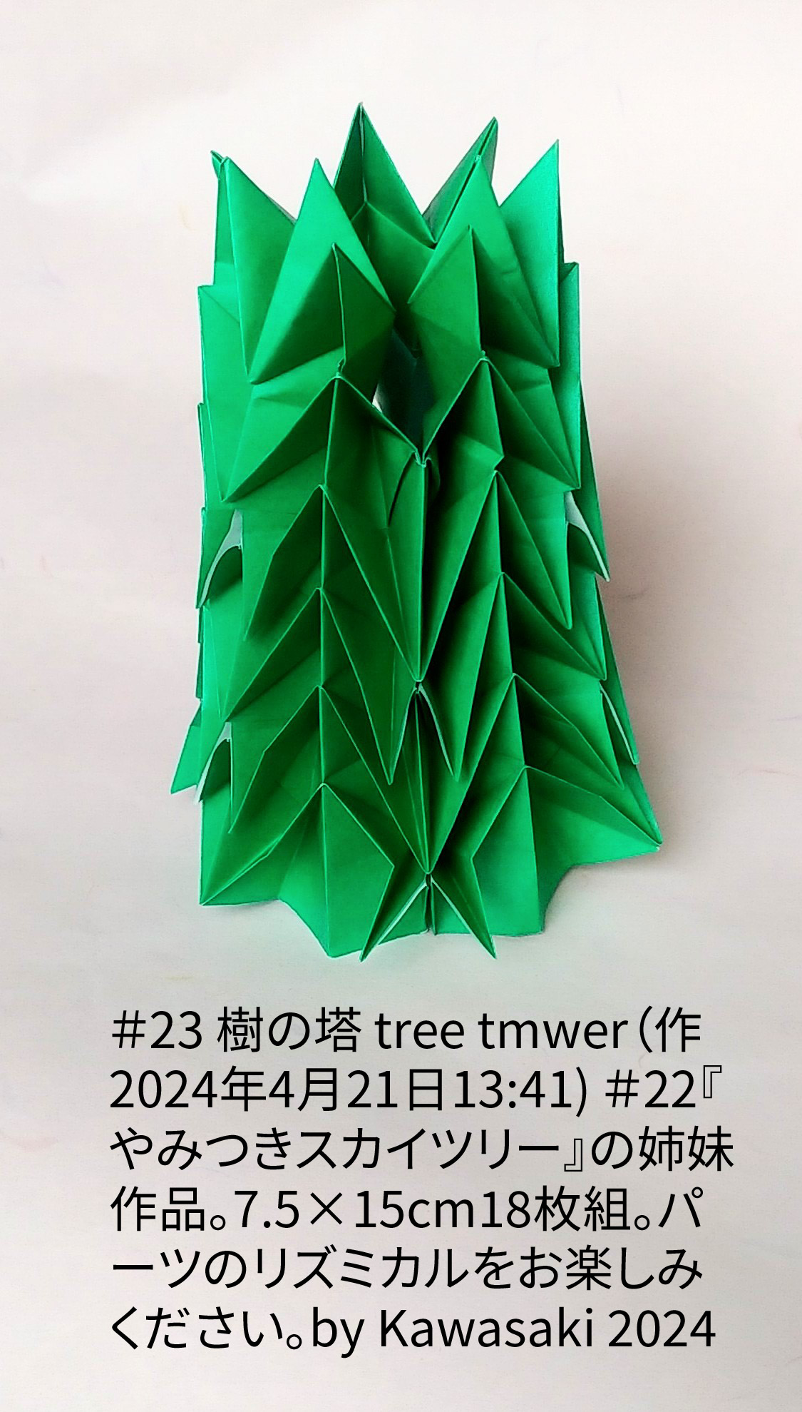 2024/04/20(Sat) 14:08「＃23 樹の塔 tree tmwer（作2024年4月21日13:41) 」川崎敏和 T.Kawasaki
（創作者 Author：川崎敏和 T.Kawasaki,　製作者 Folder：川崎敏和 T.Kawasaki ,　出典 Source：2024年川崎敏和折り紙キット＃23）
 ＃22『やみつきスカイツリー』の姉妹作品。7.5×15cm18枚組。パーツのリズミカルをお楽しみください。by Kawasaki 2024
