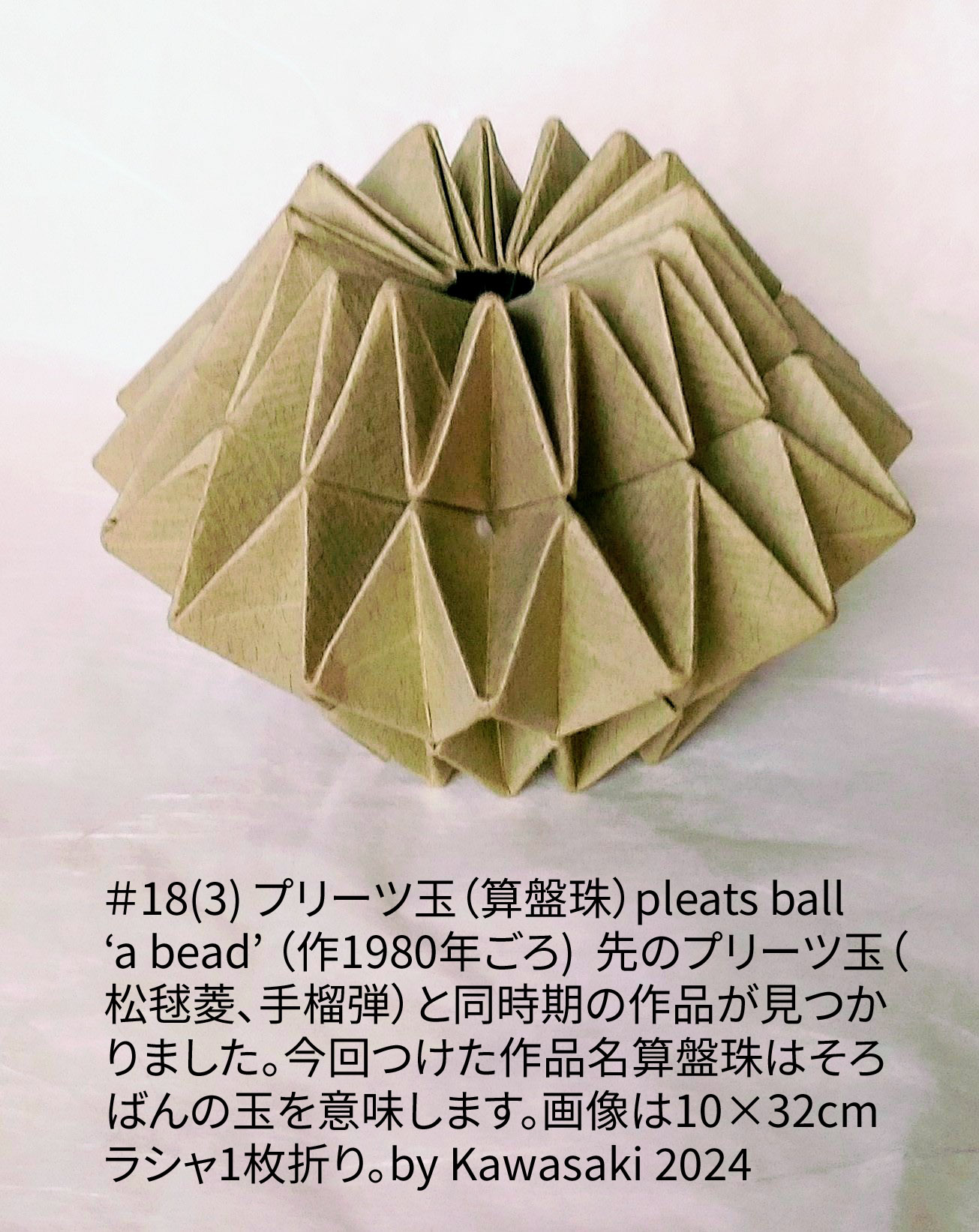 2024/04/20(Sat) 17:50「＃18(3) プリーツ玉（算盤珠）pleats ball ‘a bead’ （作1980年ごろ)  」川崎敏和 T.Kawasaki
（創作者 Author：川崎敏和 T.Kawasaki,　製作者 Folder：川崎敏和 T.Kawasaki ,　出典 Source：2024年川崎敏和折り紙キット＃18(3)）
 先のプリーツ玉（松毬菱、手榴弾）と同時期の作品が見つかりました。今回つけた作品名『算盤珠』はそろばんの玉を意味します。画像は10×32cmラシャ1枚折り。by Kawasaki 2024