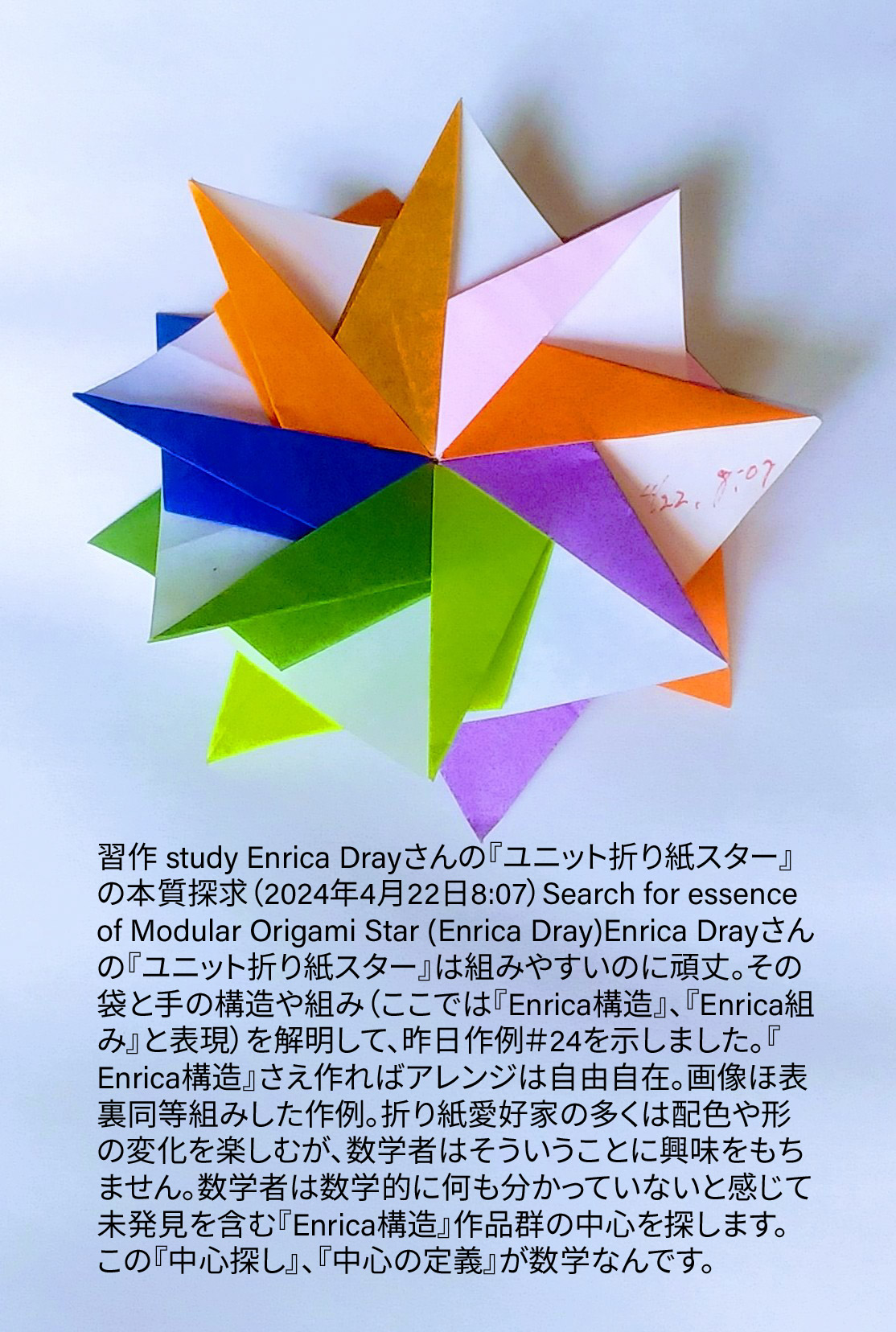 2024/04/22(Mon) 09:09「習作 study Enrica Drayさんの『ユニット折り紙スター』の本質探求（2024年4月22日8:07）Search for essence of Modular Origami Star (Enrica Dray)」川崎敏和 T.Kawasaki
（創作者 Author：川崎敏和 T.Kawasaki,　製作者 Folder：川崎敏和 T.Kawasaki ,　出典 Source：折り図無し no diagrm）
 Enrica Drayさんの『ユニット折り紙スター』は組みやすいのに頑丈。その袋と手の構造や組み（ここでは『Enrica構造』、『Enrica組み』と表現）を解明して、昨日作例＃24を示しました。『Enrica構造』さえ作ればアレンジは自由自在。画像ほ表裏同等組みした作例。折り紙愛好家の多くは配色や形の変化を楽しむが、数学者はそういうことに興味をもちません。数学者は数学的に何も分かっていないと感じて未発見を含む『Enrica構造』作品群の中心を探します。この『中心探し』、『中心の定義』が数学なんです。