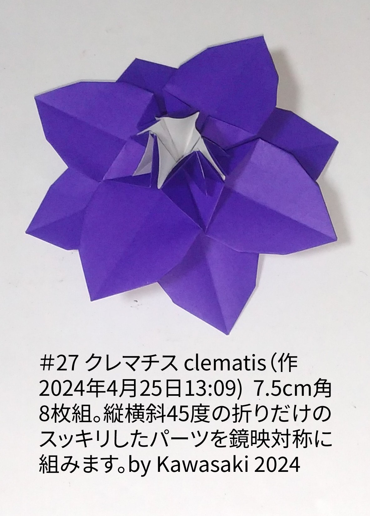 2024/04/25(Thu) 13:28「＃27 クレマチス clematis（作2024年4月25日13:09)  」川崎敏和 T.Kawasaki
（創作者 Author：川崎敏和 T.Kawasaki,　製作者 Folder：川崎敏和 T.Kawasaki ,　出典 Source：2024年川崎敏和折り紙キット＃27）
 7.5cm角8枚組。縦横斜45度の折りだけのスッキリしたパーツを鏡映対称に組みます。by Kawasaki 2024