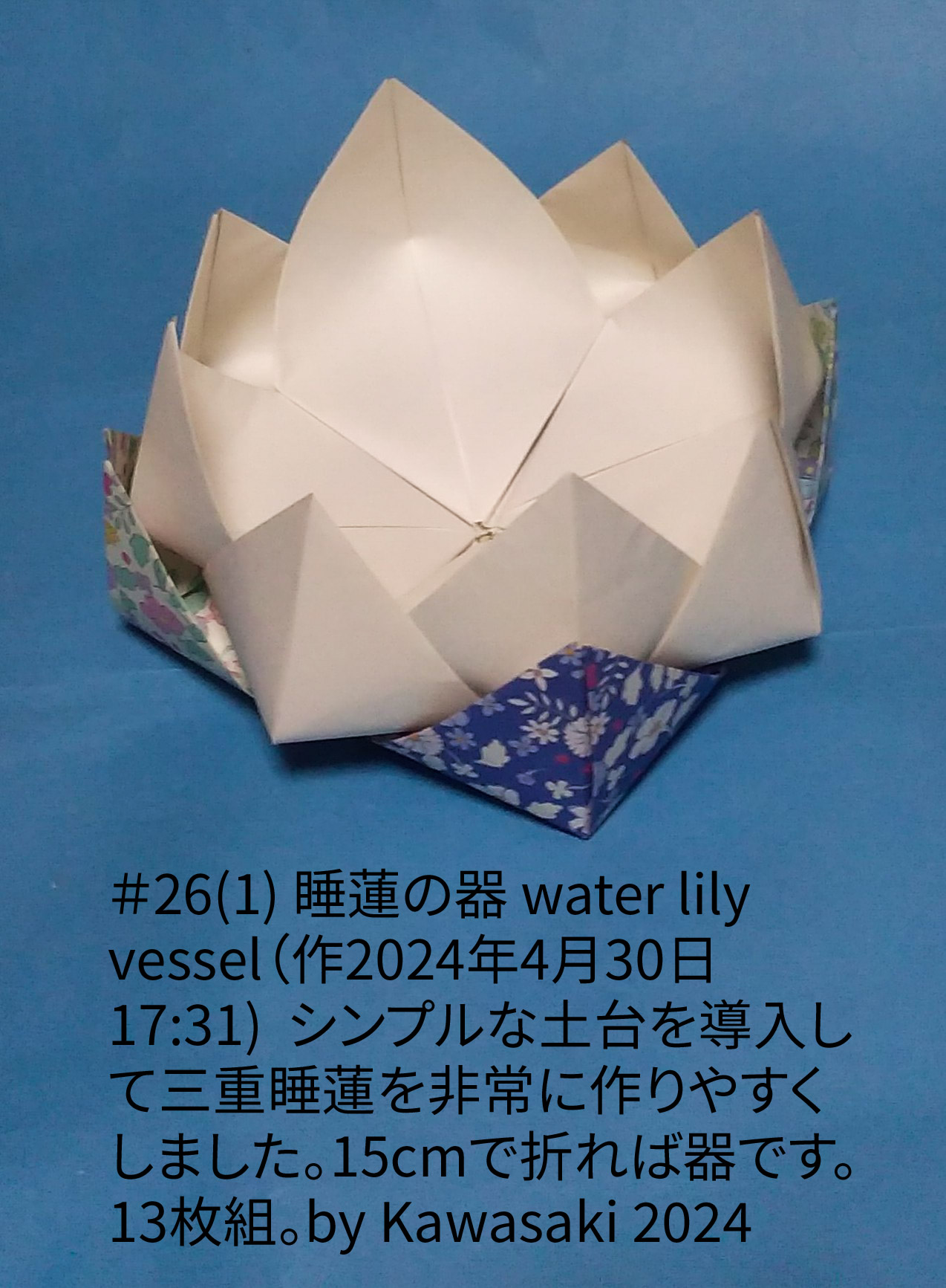 2024/04/30(Tue) 17:57「＃26(1) 睡蓮の器 water lily vessel（作2024年4月30日17:31)  」川崎敏和 T.Kawasaki
（創作者 Author：川崎敏和 T.Kawasaki,　製作者 Folder：川崎敏和 T.Kawasaki ,　出典 Source：2024年川崎敏和折り紙キット＃26）
 シンプルな土台を導入して三重睡蓮を非常に作りやすくしました。15cmで折れば器。13枚組。by Kawasaki 2024