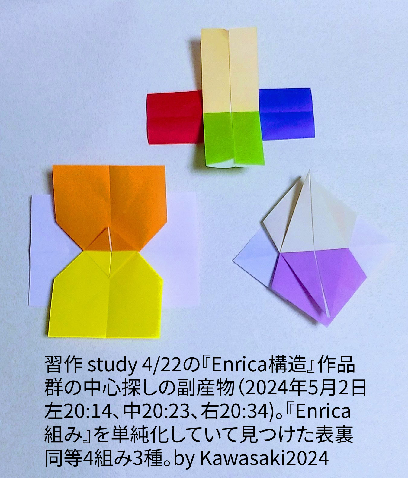 2024/05/02(Thu) 21:03「習作 study 4/22の『Enrica構造』作品群の中心探しの副産物（2024年5月2日左)20:14、中)20:23、右)20:34)。」川崎敏和 T.Kawasaki
（創作者 Author：川崎敏和 T.Kawasaki,　製作者 Folder：川崎敏和 T.Kawasaki ,　出典 Source：折り図無し no diagrm）
 『Enrica組み』を単純化していて見つけた表裏同等4枚組組み3種。by Kawasaki2024