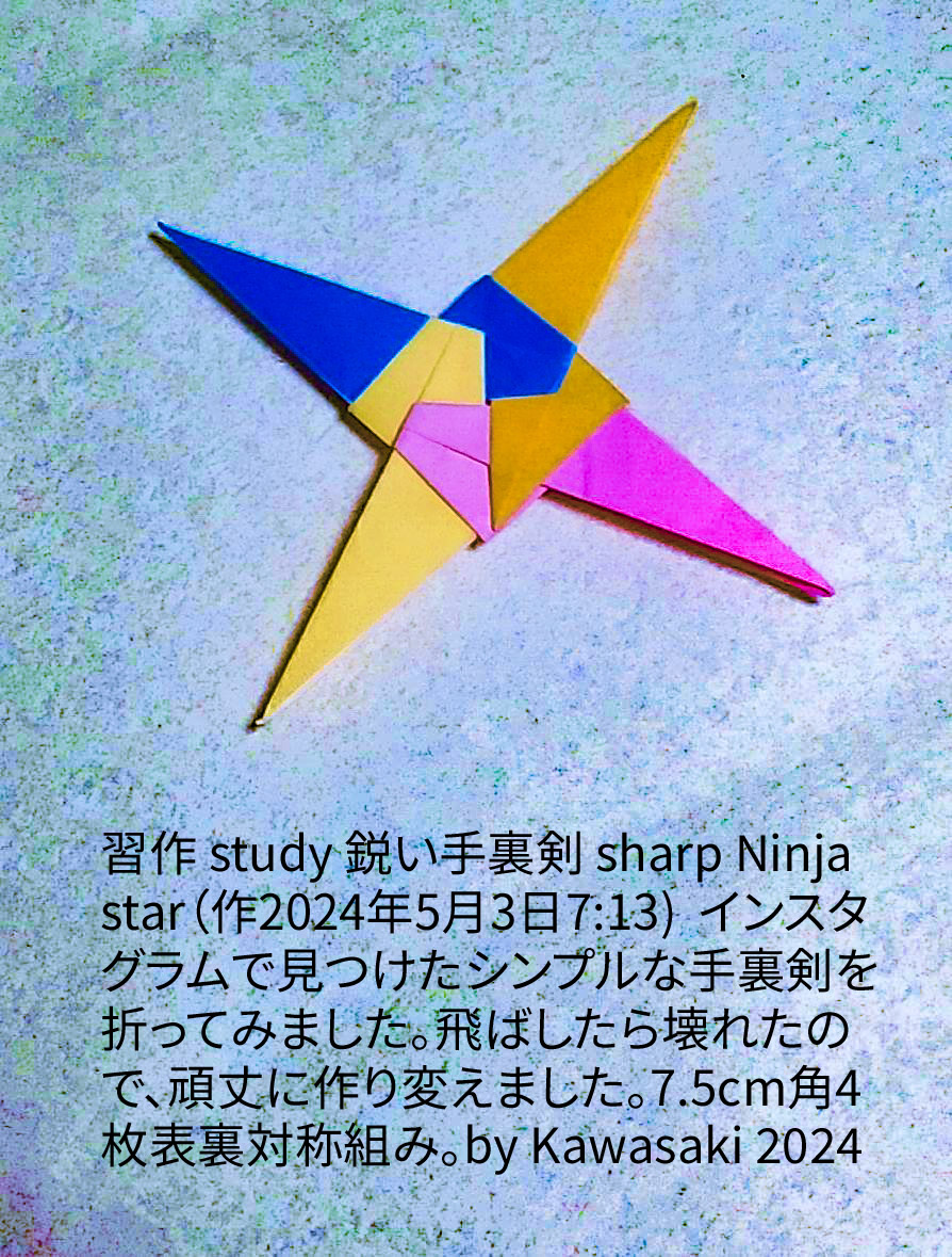 2024/05/03(Fri) 23:50「習作 study 鋭い手裏剣 sharp Ninja star（作2024年5月3日7:13) 」川崎敏和 T.Kawasaki
（創作者 Author：川崎敏和 T.Kawasaki,　製作者 Folder：川崎敏和 T.Kawasaki ,　出典 Source：折り図無し no diagrm）
 Instagramで見つけたシンプルな手裏剣を折ってみました。飛ばしたら壊れたので、頑丈に作り変えました。7.5cm角4枚表裏対称組み。by Kawasaki 2024