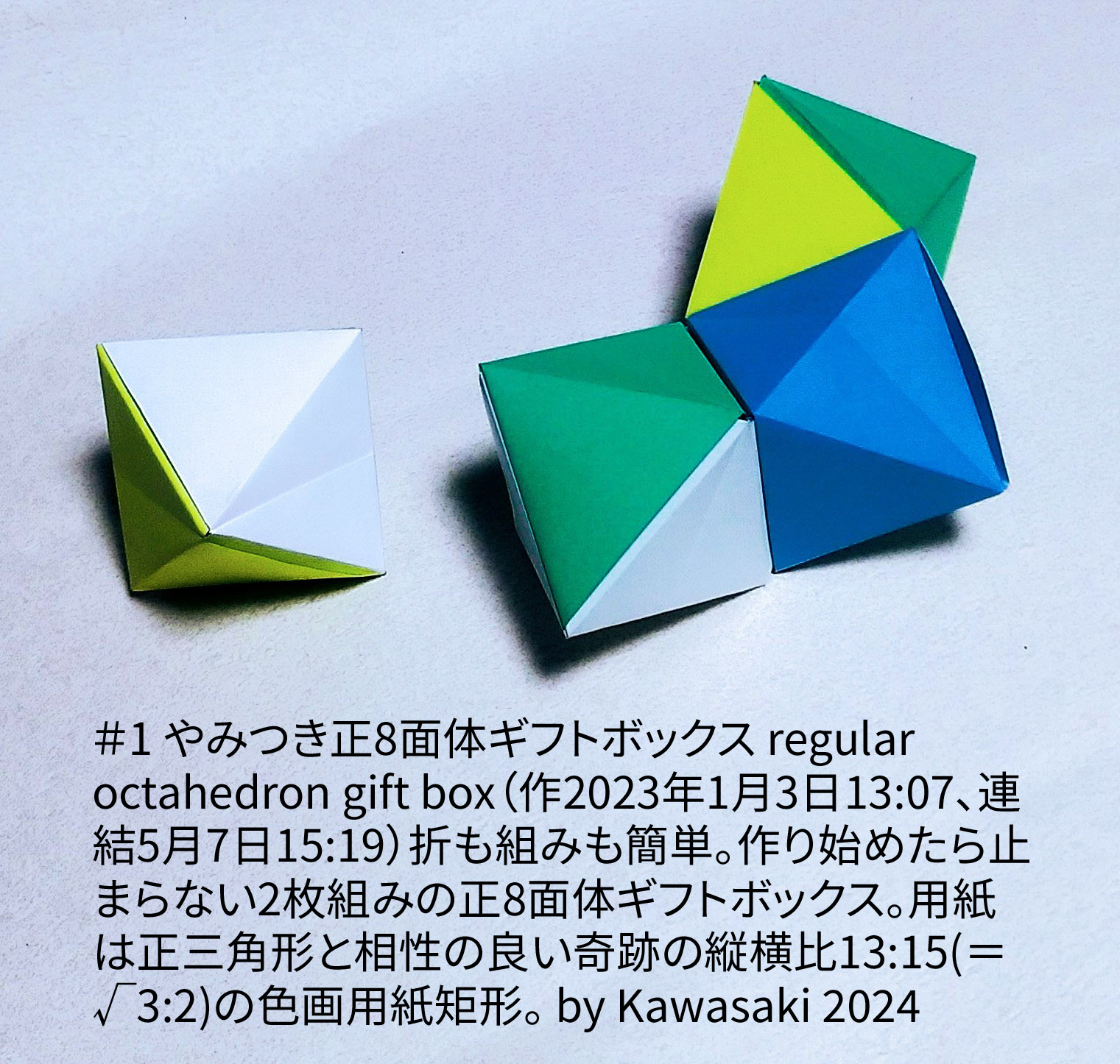 2024/05/07(Tue) 22:13「＃1 やみつき正8面体ギフトボックス regular octahedron gift box （作2023年1月3日13:07、連結5月7日15:19）」川崎敏和 T.Kawasaki
（創作者 Author：川崎敏和 T.Kawasaki,　製作者 Folder：川崎敏和 T.Kawasaki ,　出典 Source：2024年川崎敏和折り紙キット＃1）
 折りも組みも簡単。折り目だしたら止まらない2枚組みの正8面体ギフトボックス。用紙は正三角形と相性の良い奇跡の縦横比13:15(＝√3:2)の色画用紙矩形。 by Kawasaki 2024