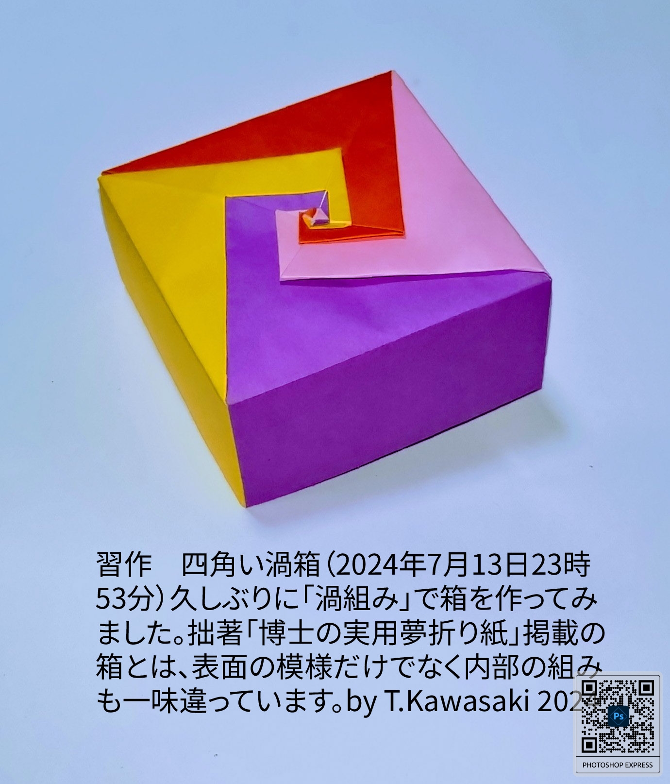 2024/07/14(Sun) 00:15「習作　四角い渦箱（2024年7月13日23時53分）」川崎敏和 Toshikazu Kawasaki
（創作者 Author：川崎敏和 Toshikazu Kawasaki,　製作者 Folder：川崎敏和 Toshikazu Kawasaki,　出典 Source：no diagram）
 久しぶりに「渦組み」で箱を作ってみました。拙著「博士の実用夢折り紙」掲載の箱とは一味違う組み方です。by T.Kawasaki 2024