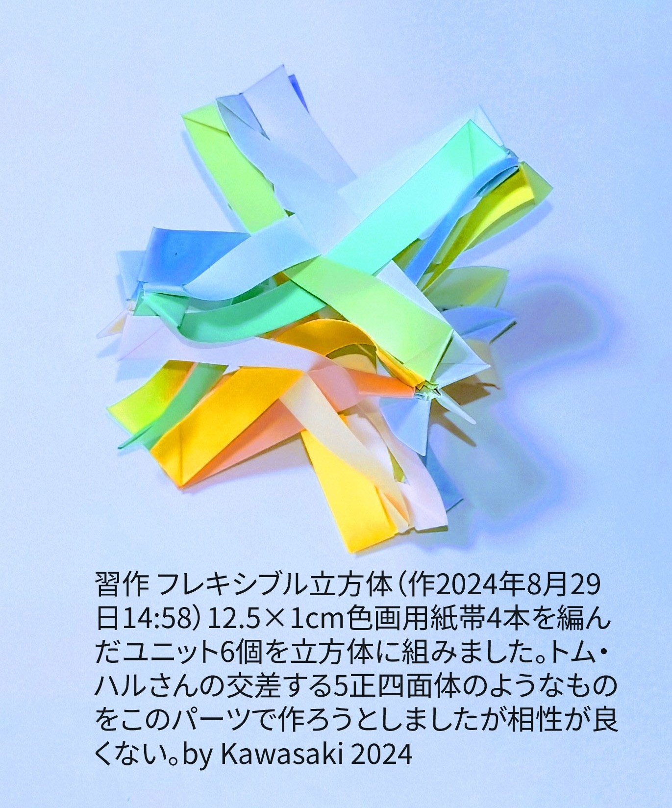 2024/08/29(Thu) 15:20「習作 フレキシブル立方体（作2024年8月29日14:58）」川崎敏和 Toshikazu Kawasaki
（創作者 Author：川崎敏和 Toshikazu Kawasaki,　製作者 Folder：川崎敏和 Toshikazu Kawasaki,　出典 Source：no diagram）
 12.5×1cm色画用紙帯4本を編んだユニット6個を立方体に組みました。トム・ハルさんの交差する5正四面体のようなものをこのパーツで作ろうとしましたがパーツとの相性がいまいちいで、この形にまとめました。。by Kawasaki 2024