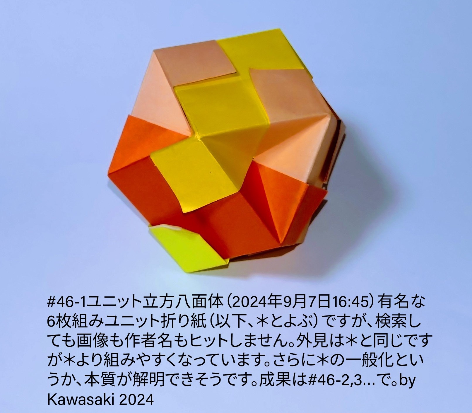 2024/09/07(Sat) 20:09「#46-1ユニット立方八面体（2024年9月7日16:45）」川崎敏和 Toshikazu Kawasaki
（創作者 Author：川崎敏和 Toshikazu Kawasaki,　製作者 Folder：川崎敏和 Toshikazu Kawasaki,　出典 Source：川崎折り紙キット2024＃46）
 有名な6枚組みユニット折り紙（以下、＊とよぶ）ですが、検索しても画像も作者名もヒットしません。外見は＊と同じですが＊より組みやすくなっています。さらに＊の一般化というか、本質が解明できそうです。成果は#46-2,3…で。b@ Kawasaki 2024