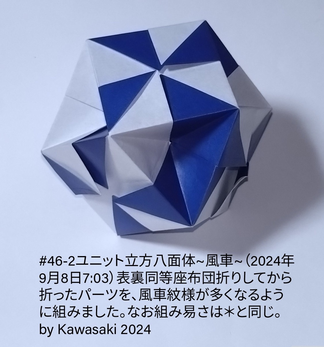 2024/09/08(Sun) 07:24「#46-2ユニット立方八面体~風車~（2024年9月8日7:03）」川崎敏和 Toshikazu Kawasaki
（創作者 Author：川崎敏和 Toshikazu Kawasaki,　製作者 Folder：川崎敏和 Toshikazu Kawasaki,　出典 Source：no diagram）
 表裏同等座布団折りしてから折ったパーツを、風車紋様が多くなるように組みました。組み易さは＊と同じ。この作品は＊の本質から遠ざかったアレンジに過ぎません。 by Kawasaki 2024