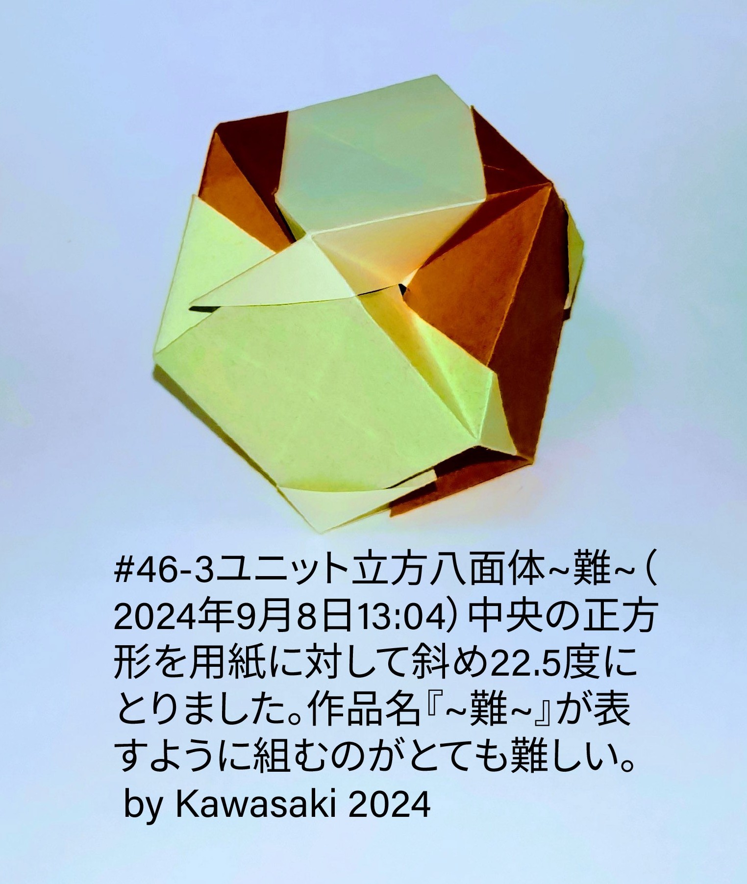 2024/09/08(Sun) 13:23「#46-3ユニット立方八面体~難~（2024年9月8日13:04）」川崎敏和 Toshikazu Kawasaki
（創作者 Author：川崎敏和 Toshikazu Kawasaki,　製作者 Folder：川崎敏和 Toshikazu Kawasaki,　出典 Source：no diagram）
 中央の正方形を用紙に対して斜め22.5度にとりました。作品名『~難~』は組むのがとても難しいことを表します。 by Kawasaki 2024