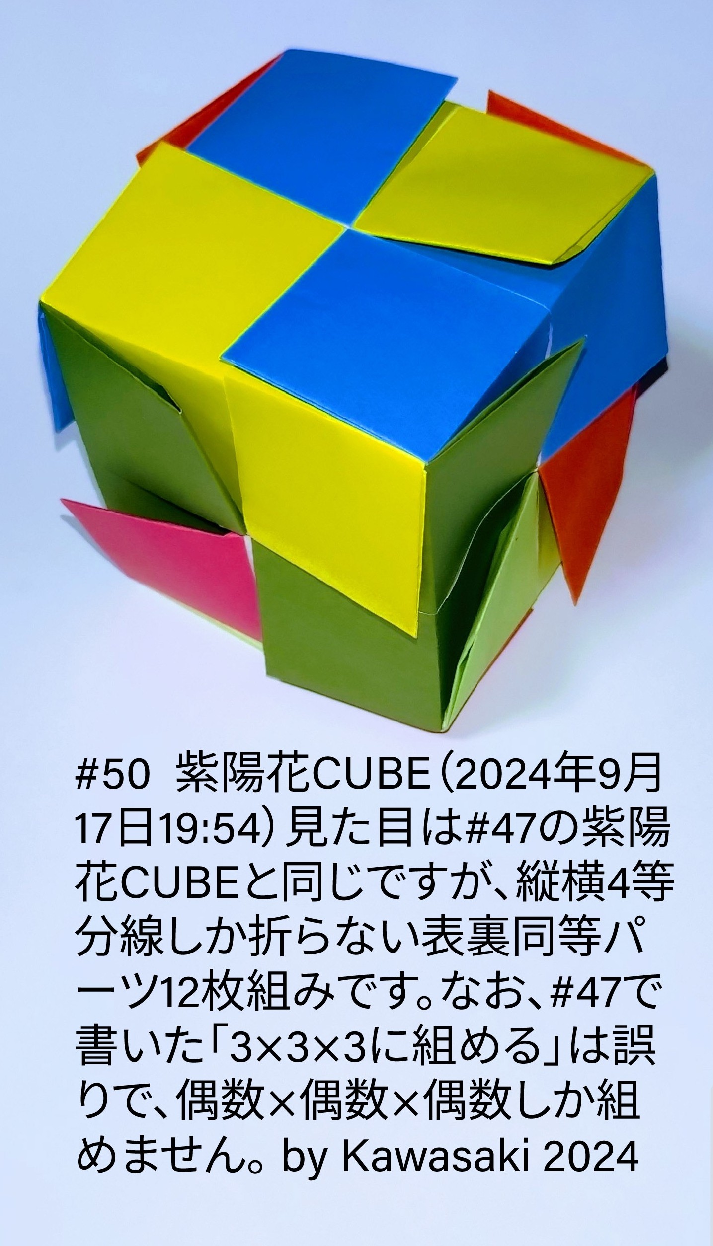 2024/09/17(Tue) 20:15「#50  紫陽花CUBE（2024年9月17日19:54）」川崎敏和 Toshikazu Kawasaki
（創作者 Author：川崎敏和 Toshikazu Kawasaki,　製作者 Folder：川崎敏和 Toshikazu Kawasaki,　出典 Source：川崎折り紙キット2024＃50）
 見た目は#47の紫陽花CUBEと同じですが、縦横4等分線しか折らない表裏同等パーツ12枚組みです。訂正◆#47で書いた「3×3×3に組める」は誤りで、偶数×偶数×偶数しか組めません。 by Kawasaki 2024　