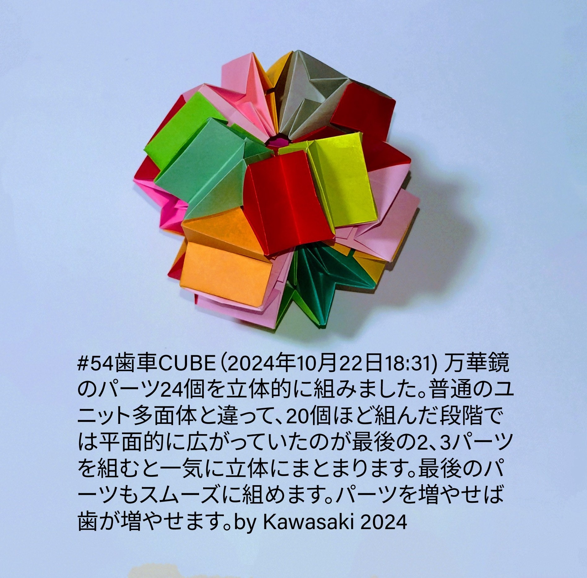 2024/10/22(Tue) 19:19「#54歯車CUBE（2024年10月22日18:31) 万華鏡のパーツ24個を立体的に組みました。普通のユニット多面体と違って、20個ほど組んだ段階では平面的に広がっていたのが最後の2、3パーツを組むと一気に立体にまとまります。最後のパーツもスムーズに組めます。パーツを増やせば歯が増やせます。by Kawasaki 2024」川崎敏和 Toshikazu Kawasaki
（創作者 Author：川崎敏和 Toshikazu Kawasaki,　製作者 Folder：川崎敏和 Toshikazu Kawasaki,　出典 Source：川崎折り紙キット2024＃54）
 #54歯車CUBE（2024年10月22日18:31) 万華鏡のパーツ24個を立体的に組みました。普通のユニット多面体と違って、20個ほど組んだ段階では平面的に広がっていたのが最後の2、3パーツを組むと一気に立体にまとまります。最後のパーツもスムーズに組めます。パーツを増やせば歯が増やせます。by Kawasaki 2024