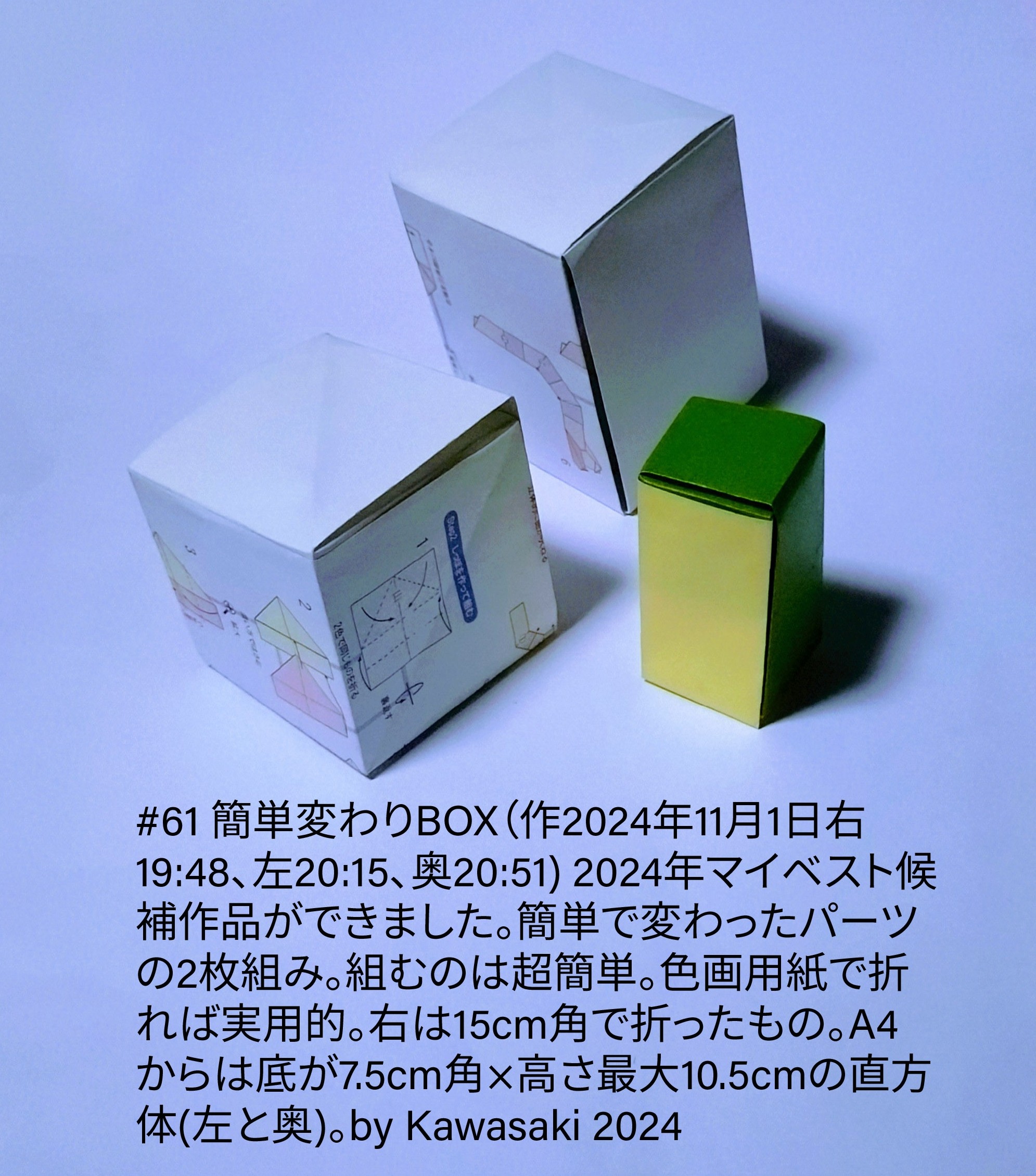 2024/11/01(Fri) 21:56「#61 簡単変わりBOX（作2024年11月1日右19:48、左20:15、奥20:51) 」川崎敏和 Toshikazu Kawasaki
（創作者 Author：川崎敏和 Toshikazu Kawasaki,　製作者 Folder：川崎敏和 Toshikazu Kawasaki,　出典 Source：川崎折り紙キット2024＃61）
 2024年マイベスト候補作品ができました。簡単で変わったパーツの2枚組み。組むのは超簡単。色画用紙で折れば実用的。右は15cm角で折ったもの。A4からは底が7.5cm角×高さ最大10.5cmの直方体(左と奥)。by Kawasaki 2024