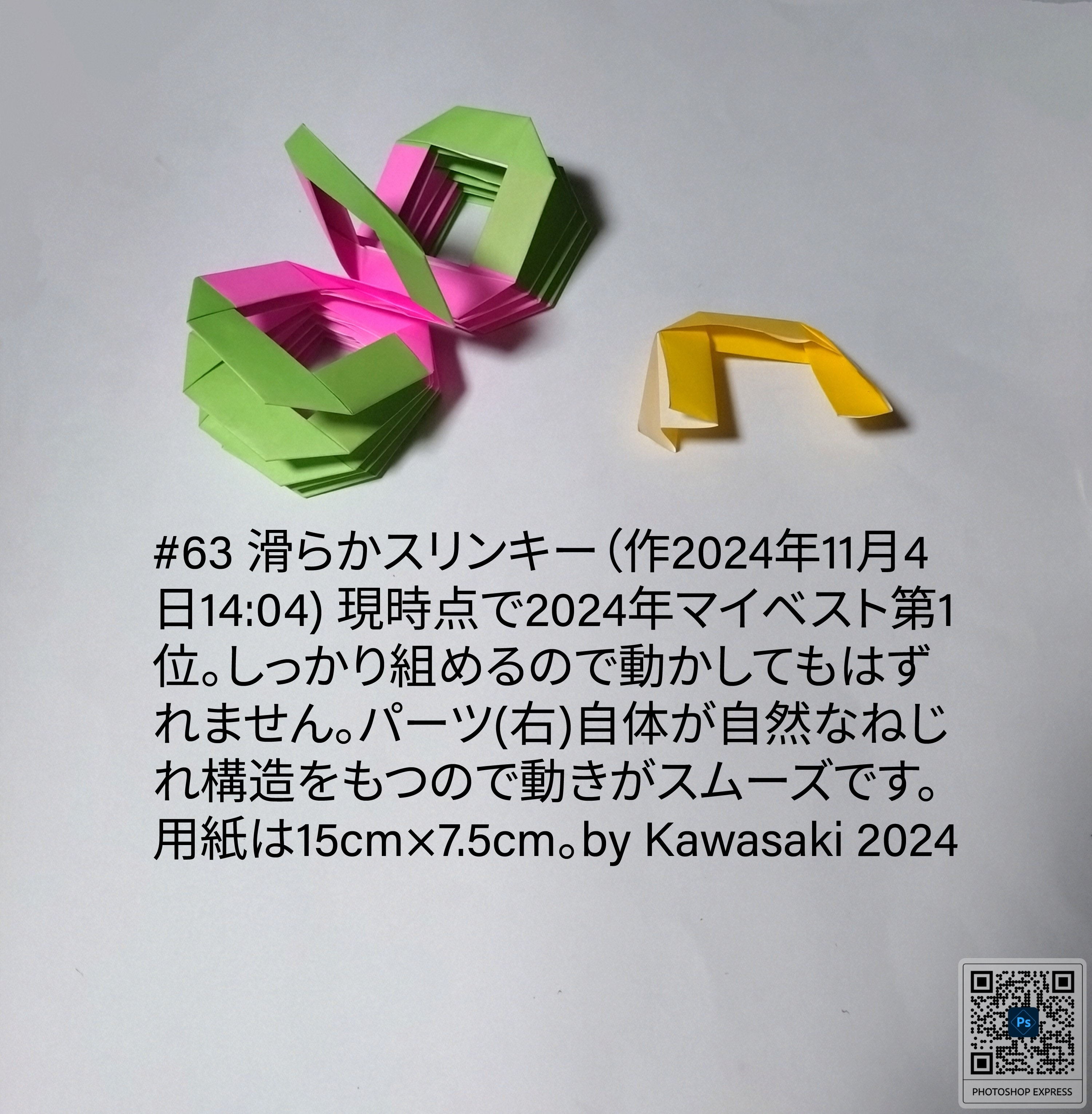 2024/11/04(Mon) 15:47「#63 滑らかスリンキー（作2024年11月4日14:04) 」川崎敏和 Toshikazu Kawasaki
（創作者 Author：川崎敏和 Toshikazu Kawasaki,　製作者 Folder：川崎敏和 Toshikazu Kawasaki,　出典 Source：川崎折り紙キット2024＃63）
  現時点で2024年マイベスト第1位。しっかり組めるので動かしてもはずれません。パーツ(右)自体が自然なねじれ構造をもつので動きがスムーズです。用紙は15cm×7.5cm。by Kawasaki 2024