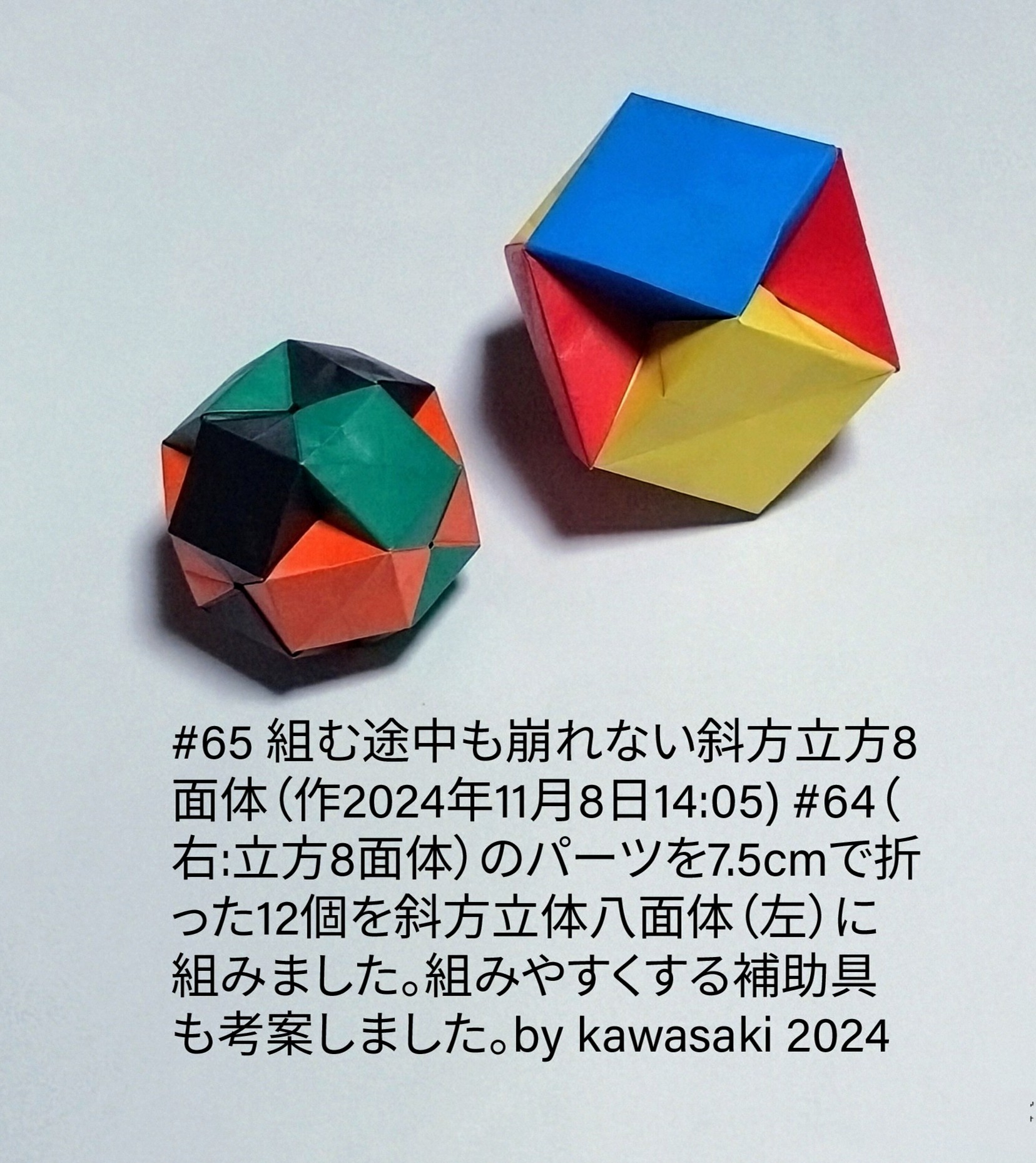 2024/11/08(Fri) 14:44「#65 組む途中も崩れない斜方立方8面体（作2024年11月8日14:05) 」川崎敏和 Toshikazu Kawasaki
（創作者 Author：川崎敏和 Toshikazu Kawasaki,　製作者 Folder：川崎敏和 Toshikazu Kawasaki,　出典 Source：川崎折り紙キット2024＃65）
 #64（右:立方8面体）のパーツを7.5cmで折った12個を斜方立体8面体（左）に組みました。組みやすくする補助具も考案しました。by kawasaki 2024